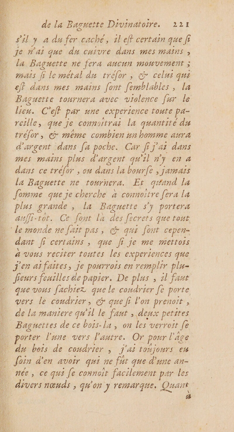 do ne dt de nd &gt; a Le AU s’2l J 4 dé fer caché, 1l eff certain que f je t'ai que du cuivre dans mes mains , La Baguette ne fera ancun MOUVEMENT mais fi le metal du tréfor, &amp; cela qui eff dans mes mains [ont femblables, la Baguette tournera avec violence [ur le lieu. C'eff par une expertence toute pa- retlle, que je connoitrai la quantité du tréfor, © meme combien un homme aura d'argent dans [a poche. Car [7 ai dans mes mains plus d'argent qu'il n ” en À dans ce tréfor , on dans la bourfe , jamais la Baguette ne tournera. Er qi tand. la fomme que je cherche à connoître [era la lus grande sida Baguette s'y portera auffi-rot. Ce te la des fecrets que tout dant fi certains , que fi je me mettoss à vons reciter toutes les experiences que que vous fachtez que le condrier [e perte vers le ComATLEr » &amp; que f l'on prenoît , de la maniere qu'il le he. \deux petites Baguettes de ce bots-la, on verroït Je porter l'une vers Pantre. Or poxr l'âge du bois de coudrier, J'ai toñjours e% née, ce qui fe connoit facilement par les