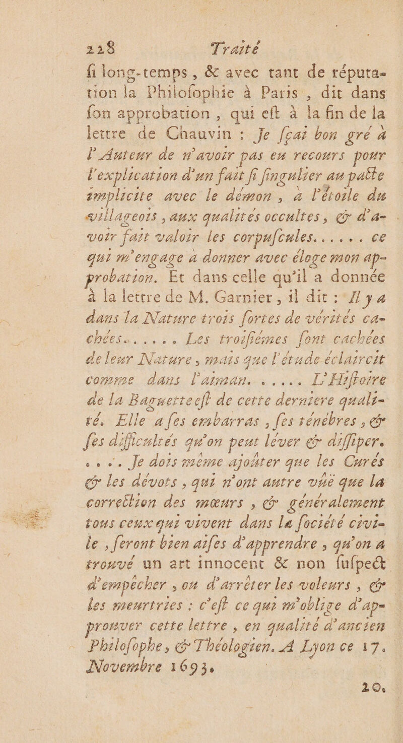 PE fi long-temps , &amp; avec tant de réputa- tion la Philofophie à Paris , dit dans fon approbation , qui eft à Îa fin de la PAuteur de n'avoir PAS en recours pour l'explication d'un fast f [ing ngalrer an paèle tmplicite avec le démon, à P étoile du villageois aux qualités occultes, &amp; d’a- Voir fais valorr les corpafcales. saters RE qui m'engage a donner avec éloge mon 1 ap probation. Et dans celle qu’il a donnée à la lettre de M. Garnier, il dit : A} 4 dans la Nature trois fortes de vérités ca- chéess..... Les troifiémes font cachées de leur Nature, mais que l'étude éclarreit comree dans l'arman. ..... LH! sfForre de la Bagnetteeft de cette derniere qualr- té, Elle a fes embarras , fes ténébres , &amp; fes 4 iiculrés qu'on peut lever &amp; diff ipere ….. Je dors ème ajoñter que les Curés @ les dévots , qui n'ont autre vhe que la correction + HMŒNrS ; Ÿ généralement tous ceux qui vivent dans Le fociété crvi- le , feront bien aifes d'apprendre ; qu’on a fromvé un art innocent &amp; non fufpe&amp; d'empêcher , o4 d’arrèter les voleurs, les menrtries : c'eff ce qu? m'oblige d’ ap= rorver cette lettre, en qualité L'ancien Philofophe, G'Thévlogten. A For ce 17. Novembre 1693, Z Oo