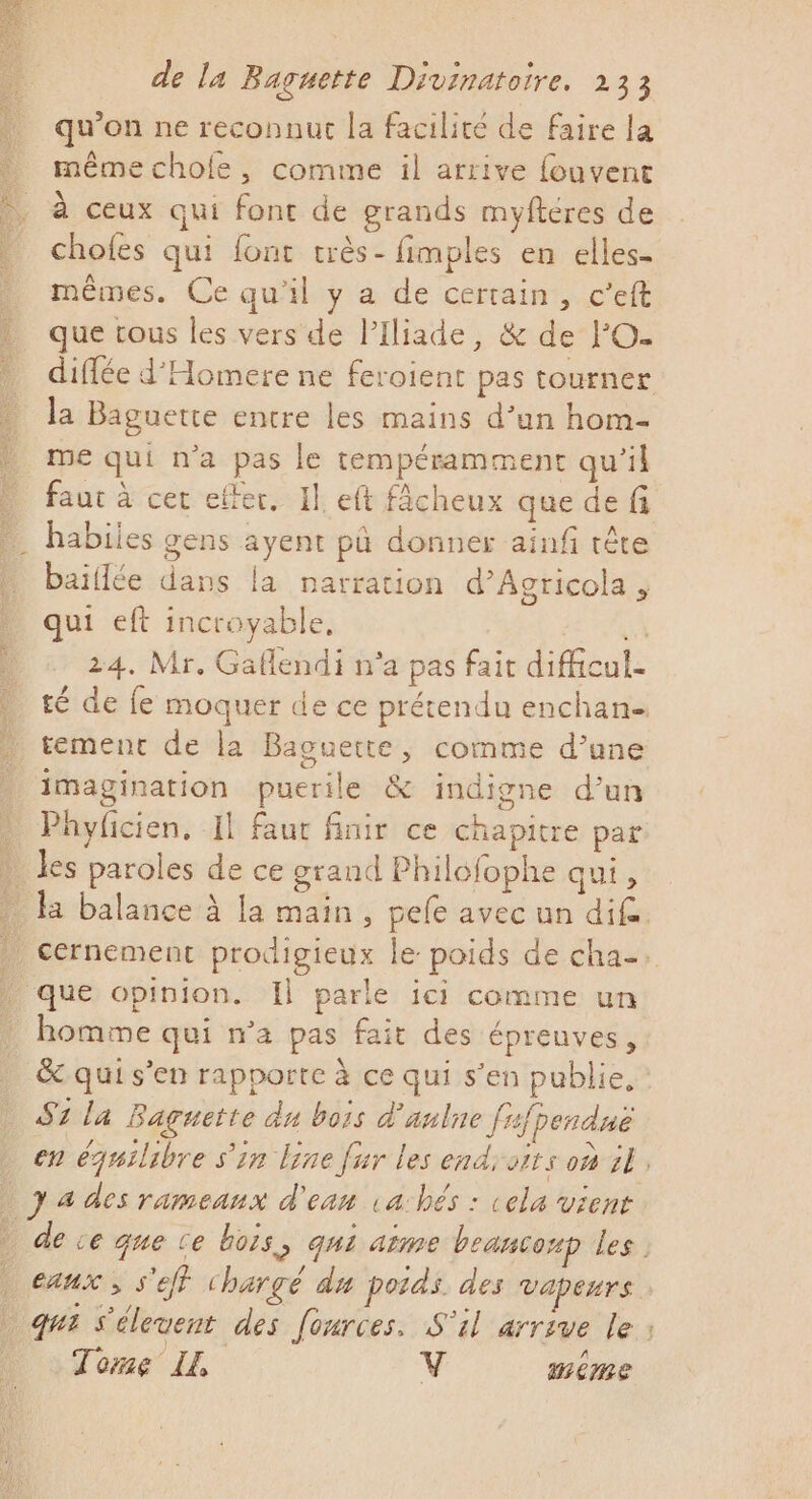 D: 23 Se Ë à de la Baguette Divinatoire. 233 qu'on ne reconnut la facilité de faire la même chofe, comme il arrive {ouvent à ceux qui font de grands myftéres de chofes qui font très- fimples en elles- mêmes. Ce qu'il y a de certain, c’eft que tous les vers de Piliade, &amp; de FO. diffée d'Homere ne feroient pas tourner la Baguette entre les mains d’un hom- me qui n’a pas le tempéramment qu'il faut à cer effer, Il eft fÂcheux que de fi habiies gens ayent pû donner ainf tête baillée dans la narration d’Acricola ;, qui eft incroyable, LÀ 24. Mr. Gaflendi n'a pas fait difficul- té de fe moquer de ce prétendu enchan tement de la Baguette, comme d’une Q homme qui n’a pas fait des épreuves, Lee Miel Hi A Ne &amp; qui s'en rapporte ice qui s'en publie, 57 la Baguette du bois d'anlne [rfpendué en équilibre s'in Line fur les end oits où 18, 7 4 des rameaux d'eau va:hés : cela vient can , S'eff chargé du poids. des vapeurs Tome LE, V meme