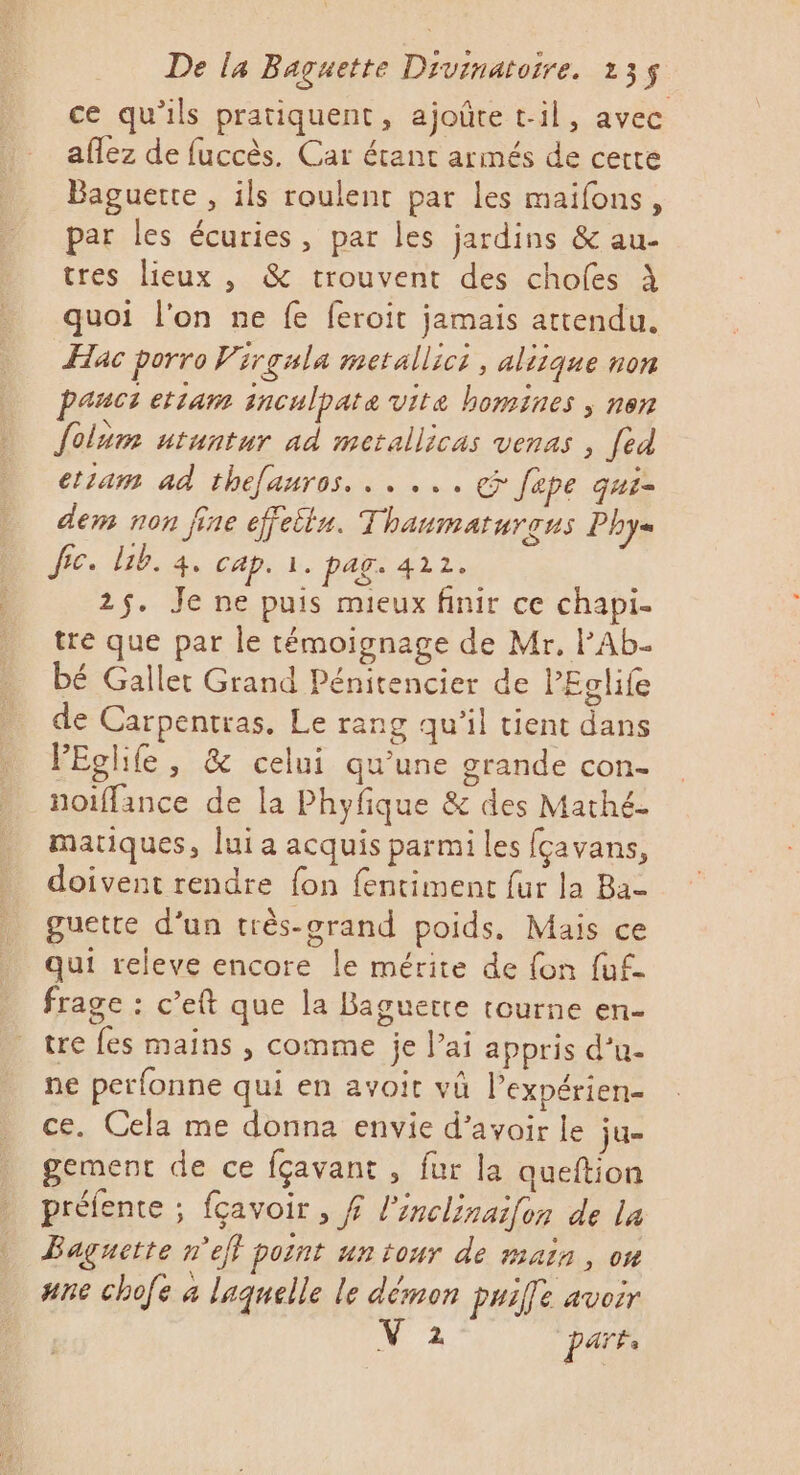 ce qu’ils pratiquent, ajoûte t-1l, avec aflez de fuccès. Car étant armés de certe Baguerte , ils roulent par les maifons, par les écuries, par les jardins &amp; au- tres lieux , &amp; trouvent des chofes À quoi l'on ne fe feroit jamais attendu. Hac porro Virgala metallict, aliique non pauct etiam inculpate vite homines , nen folum utuntur ad metallicas venas , [ed etiam ad thefauros. . . ... &amp; [ape qui- dem non fine effeits. Thaumaturons Phy= fic. Lib. 4. cap. à. pag. 422. 2$. Je ne puis mieux finir ce chapi- tre que par le témoignage de Mr, PAb. bé Gallet Grand Pénitencier de PEglife de Carpentras. Le rang qu'il tient dans PEglife, &amp; celui qu'une grande con- noiffance de la Phyfique &amp; des Mathé- matiques, luia acquis parmi les (çavans, doivent rendre fon fentiment fur la Ba guette d’un très-orand poids, Mais ce qui releve encore le mérite de fon fuf- frage : c’eft que la Baguette tourne en- tre fes mains , comme je l'ai appris d’u- ne perfonne qui en avoit vü Pexpérien- ce. Cela me donna envie d’avoir le ju- gement de ce fçavant , fur la queftion préfente ; fçavoir , # l’inclinaifon de la Baguctte n'ef pornt un tour de main, on ane chofe à laquelle le démon paie avoir 2 Pare