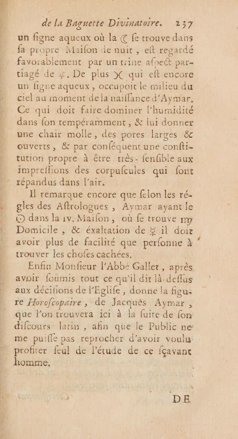 un figne aqueux où la. € fe trouve dans fa propre Maifon de nuit, eft regardé favorablemenct par un trine af pet Dar= tiagé de #, De plus X qui eft encore un figne aqueux, occupoit le milieu du Éetsimomentc lt iianced Aymar, Ce qui doit faire dominer l'humidité dans fon tempéramment , &amp; lui donner une chair re te des pores larges &amp; ouverts, &amp; par conféquent une on tution propre à être au f{enfible aux impreflions des corpufcules qui font Ïl remarque encore que felon les ré- gles des Aftrologues , Aymar ayantle (D dans la rv. Maifon, où fe trouve my Domicile , &amp; éxalration de &amp; il doie avoir plus de facilité que perfonne À trouver les chofes cachées. Enfin Monfieur l'Abbé Galler, après avoir foûmis tout ce qu'il dir là-deflus aux décifons de PEglife , donne la figu- re Horofcoparre , de Jacquës Aymar , que Pon F8 ici. à la fuite de fon difconrs- larin , afin que le Public ne me puiffe pas reprocher d’avoir voulu. profiter feul de l'étude de ce fçavane