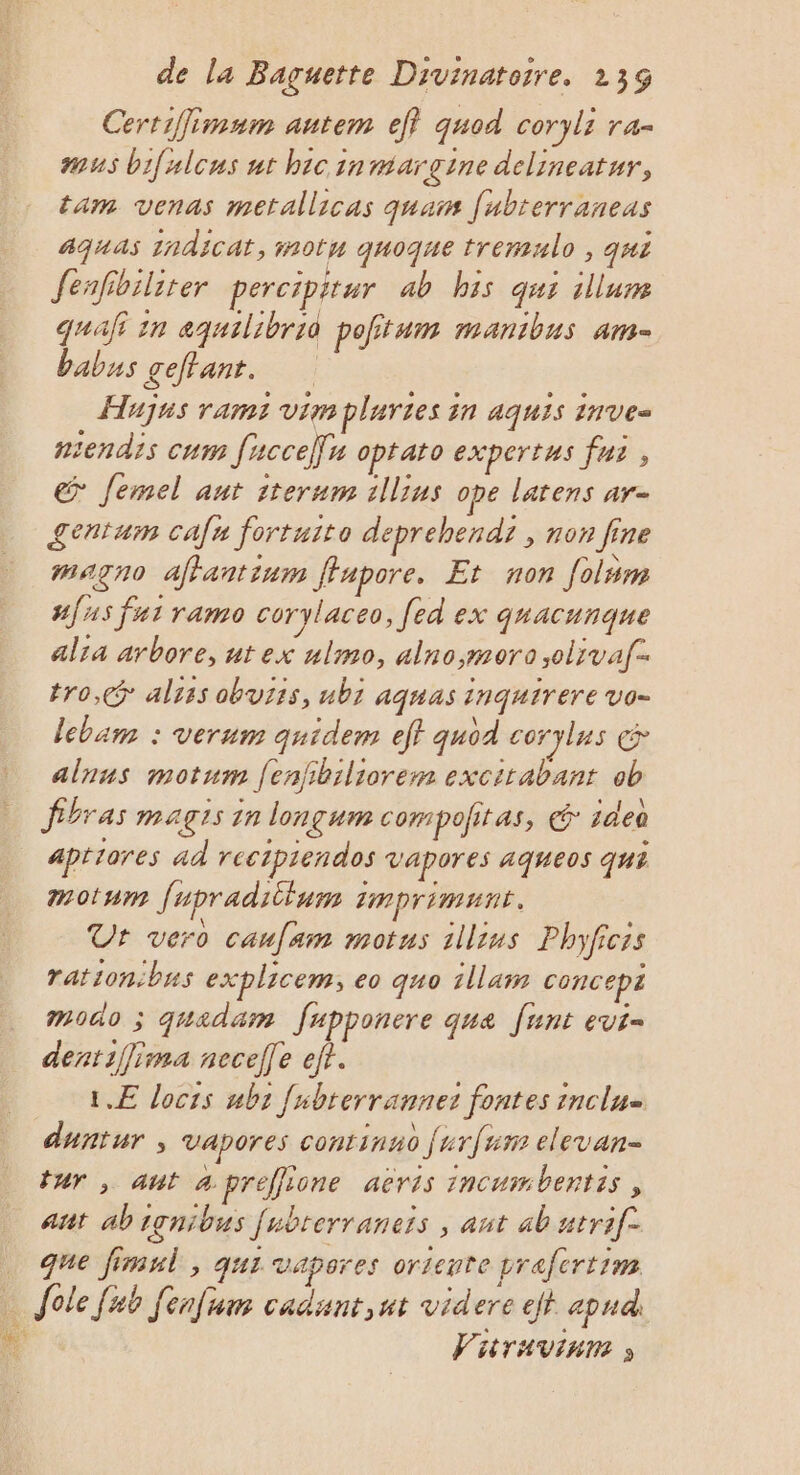 Certiimum autem ef} quod coryli ra- #45 bifulcus nt hicinntargine delineatur, tam venas metallicas quai [ubterraneas aGuas 1ndicat, motu quoque tremulo , qui Jenfibiliter percipitur ab his qui illune quafi in aquilibriè pofitum manibus am- babus geffant. Hujus rams vim plartes in aquis inve- sendis cum fuccellu optato expertus fur, &gt; Jemel aut 1terum illius ope latens ar- £entum cafn fortuito deprehendi , non fine magno affantinm ffapore. Et non folum #{ 15 fut ramo corylaceo, [ed ex quacunque alia arbore, ut ex ulmo, alno;moro,oliva[- tro, alzis obuiis, ubz aquas inquirere vo- lebam : verum quidem ef quod coryles &amp; alnus motum [enfibiliorem excitabant ob fibras magis in longum compofitas, € 14e aptiores ad recipiendos vapores aqueos qui motum fupraditlum imprimunt. Ur vero caufam motus 1llius Phyficis rationibus explicem; eo quo illaim concept modo ; quadam fupponere que funt evi- dent1f[ima necelle eff. 1.E locts ubs [nbterrannet fontes inclu duntur ; vapores continno furfum elevan- tur , ant apréffione aëris incumbentis , ant abignibus [ubrerraneis ; ant ab utrif- que fimul , qui vapores oriente prafertim … Jole [nb fenfum cadunt,ut videre ejt apud) # Vitravinm »