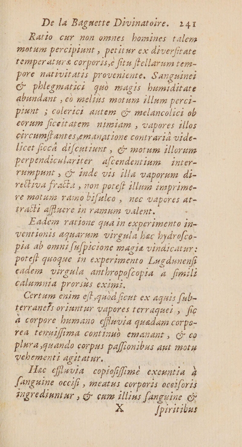 _ Ratio cur non omnes homines talem Mmotumn percipisnt * pettur ex diverfirate temperatsra corperis,e fitu fFellarum ter pore natsvitatis provenienre. S AañguIret phlegmatici quo #ag1s humiditate abundant , eo melins motum illum peret- pr'unt ; colerict antem € melancolici ob ecrum ficeitatem nimiam , vapores rllos crcumflantes emanatione contrarià vide- licet fcca difcutiunt, @ mortum illorum perpendiculariter afcendentinum inter- rumpunt , @ 1ade vis illa vapor Hu ât= retliva fraitla , non poteff 1llum imprime re motan rainobifulco, nec Vapores At- traëli affiacre 1n ramum valent. - Eadem ratione qua in EX per imEnto 1i= Ventionis Ajuarum Virgnla bec hydrofco- pra ab omni fufpicione MACIA Vindicatyr : poteff quoque in experimento Lugdunenf; caders virgule anthropocopra a fimils Calumsiia prorsks extinr. Cértum enim eff,quod ficut ex aquis fub- terranefs oriantsr Vapores terraquez ; fic 4 corpore humano efluvia quadär corpo- rea teruiÎima continud emanant , Geo plura ,quando Corpus palliontbus ant motu Vehementi agitatnr. | La _ Hec eflavia coprofiffime exenntia à fanguine oecif , meatus corporzs ocei[orts Fngredinniar , G° cam illins fançuine @ X Jpiritibus