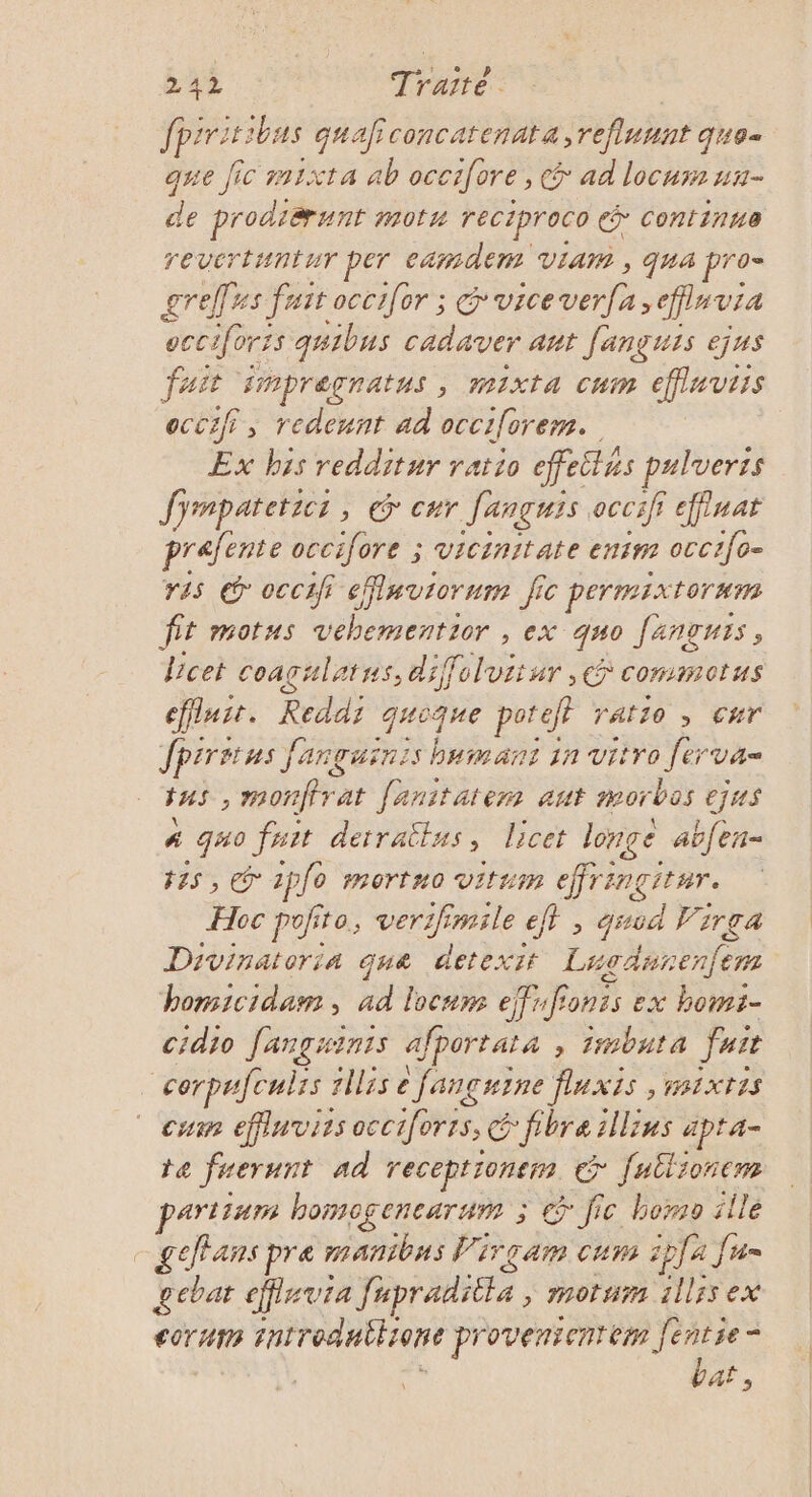 spé bas quaficoncatenata,reflunnt quo- que Jic m1xta ab occifore, &amp; ad locum un- de prodiænnt mot reciproco € Continue revertuntur per camdem VIA , qua pro= greffes fast occifor ; vice vas effluvia occifors {5 quibus cadaver aut fançuis ejus fast impreçnatus , MixtA cum effinvtis eccifi, redeunt ad occiforem.. Ex bis redditur ratio effeitus pulveris Jjrmpatetict, © eur fançuis occifi effinat prafente occifore ; vicinitate enim occ1[0- ris © occif eMnvrorum ji fic permixtornm fit motus vebementror , ex 40 fanguis, Vcet coaçulatns, diffoluitur , commotus efluit. Reddr gaique poteff ratio ; cur fpiriius Janguinis bumant 1n vitro Re FHs, LS at [anitatem ant morbos ejus # _g#0 fait detratlus, licet longe abfen= 15, 2pfo mortuo vitrm effri IngItHT. Hoc pofito, verifimile ef}, god Virga Divinatoria que detexit Li dsrenfe 27 homicidam , ad locum effifionts ex bomt- cidio fangaints afportai a , Zbuta fuie _cerpufcuirs 1llrs Janguine fluxis, HBIXTIS cu éffluvies occtiforrs, € fibre ils apta- te fuerunt ad receptronern cr fullronem partium homogenearum ; G° fic homo ille - geffans pre manibus Virçam cum ipla fran gcbat efflrvia fapraditte, mmotnm 11155 ex €OT AT introdnthronc provenientem di = At