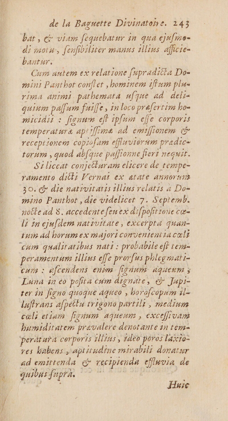 di moin, fenfibiliter manns 1llins afficre- bantur. Cum antem ex relatione fapraditla Do= min: Panthot conflet ,hominem 1ffum plu rima animi pathemata ufqne ad deli- quism pal: um faille, 1n loco prafertim bo= micidir : ficaum eff ipfum elfe corporis temperature ap''Îime ad emifionem &amp; receptionem copiofam effluviérm pradic= torum , quod abfqre palionne jiert nequit. S1liceat conjetluram elicere de rempe- mino Pañthot , die videlicet 7. Sepiemb. noëte ad 8. accedentefenex a:fpofitrone cœ- tam ad horum ex majori convententia cœlt peramentam ilius effe prorfus phleemati- curs : éfcendens enim firnum aqueurm ; Luna in éo pofita Cum dignate, € Japi- ter in figno quoque aqueo , horofcopam il- laffrans afpeilu trigono partili, medium cols etiam ficnum ajuenm , excefjivam bumiditatem prevalere denotante 31 tem peratura cerporis illius, idéo poros laxio- res babens, aptiiudtine sairabili donatur ad emittenda &amp; reciptenda eflavia de Haic