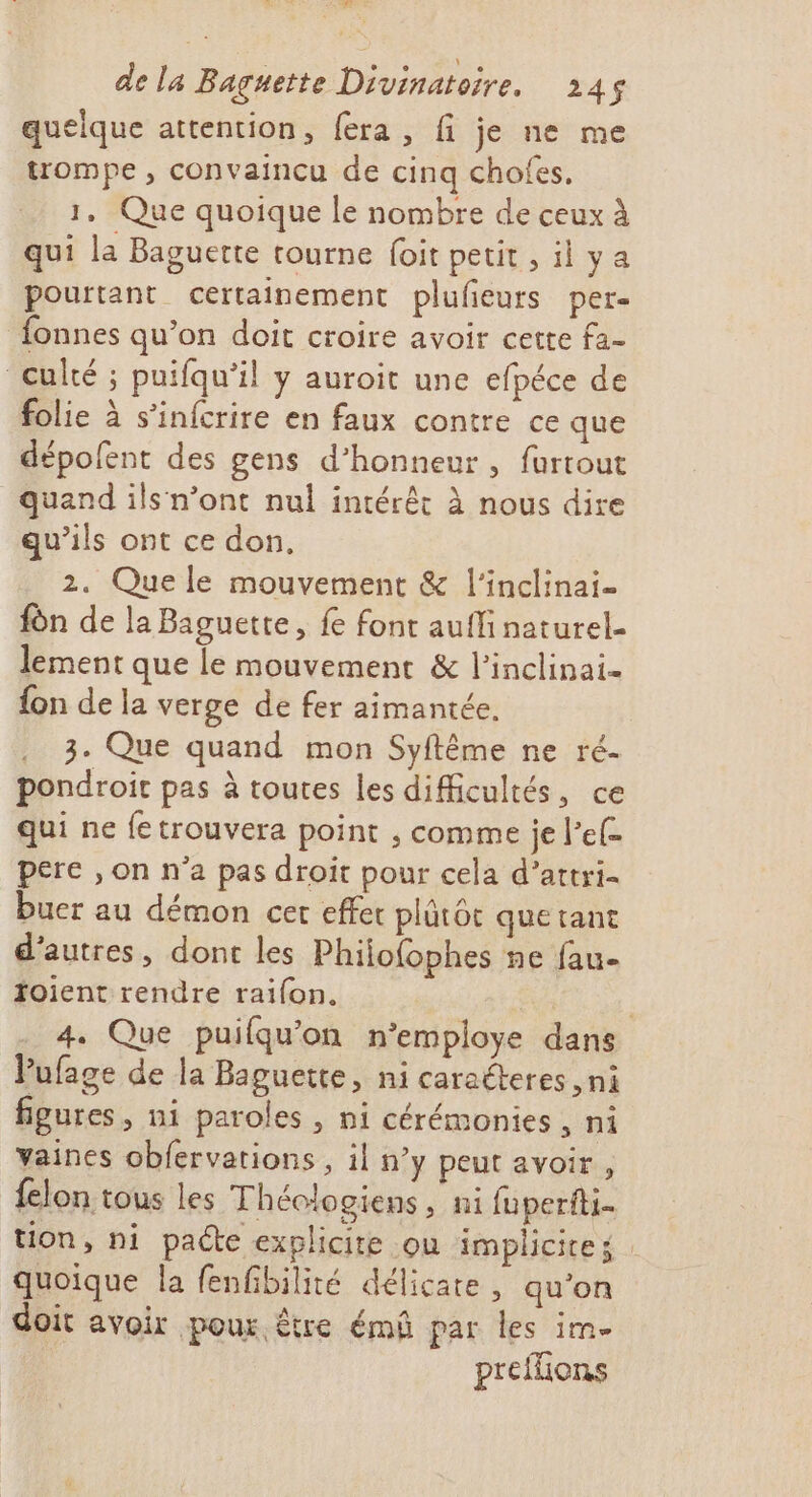 5 de la Baguette Divinatoire, 245$ quelque attention, fera, fi je ne me trompe , convaincu de cinq chofes. 1. Que quoique le nombre de ceux à qui la Baguette tourne (oit petit ,ilya pourtant certainement plufieurs per- fonnes qu’on doit croire avoir cette fa- culté ; puifqu’il y auroit une efpéce de folie à s’infcrire en faux contre ce que dépolfent des gens d'honneur, furtout quand ils n’ont nul intérêt à nous dire qu’ils ont ce don, 2. Que le mouvement &amp; l'inclinai- fon de la Baguette, fe font aufli naturel- lement que le mouvement &amp; l'inclinai- {on de la verge de fer aimantée, 3. Que quand mon Syflême ne ré- pondroit pas à toutes les difficultés, ce qui ne fe trouvera point ;, comme je l’ef- pere , on n’a pas droit pour cela d’attri- buer au démon ce effec plütôt quetant d’autres, dont les Philo{ophes ne fau foient rendre raifon. | | 4. Que puifqu'on n’employe dans VPufage de la Baguette, ni caraéteres ,ni figures, ni paroles , ni cérémonies, ni vaines obfervations, il n’y peut avoir, {elon tous les Théologiens , ni fuperfti- tion, ni padte explicite ou implicite quoique la fenfibilité délicate, qu’on doit avoir pour être émû par les im preflions