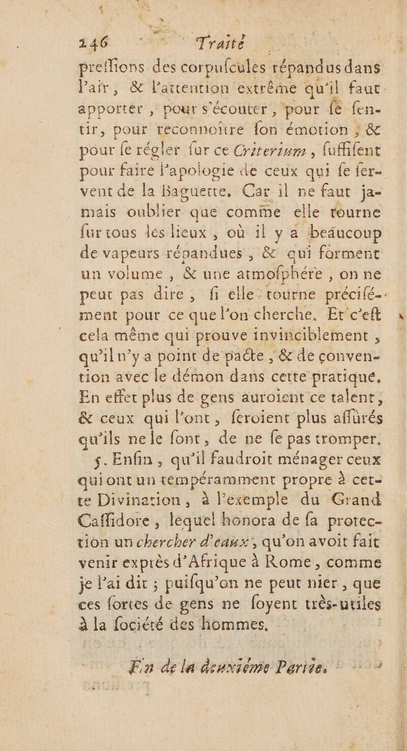 LAC. NT Traité preffions. ds corpufcules répandus dans Pair, &amp; l'attention extrême qu'il fauc apporter , pour s'écouter , pour fe fen- tir, pour das Toi émotion ; &amp; pour fe régler fur ce Crirerium, (iileut pour faire Papologie de ceux qui fe fer- vent de la Baguerte, Car il ne faut ja- mais oublier que comme elle tourne fur sous les lieux , où il y a beaucoup de vapeurs répandues , &amp; qui forment un volume , &amp; une atmofphére , on ne peut pas dire, fi elle: tourne précifé-.. ment pour ce que l’on cherche. Erc'eft à cela même qui prouve invinciblement , qu'iln’ya point de paéte , &amp; de conven- tion avec le démon dans cette pratique, En effet plus de gens auroient ce talent, &amp; ceux qui l'ont, feroient plus affürés qu’ils nele font, de ne fe pas tromper, ÿ Enfin, qu'il faudroit ménager ceux qui ont un tempéramment propre à cet= te Divination, à l'exemple du Grand Caffidore , lequel honora de fa protec- tion un chercher d'eaux, qu'on avoit fait venir exprès d’Afrique à Rome, comme je l'ai dit ; puifqu’on ne peut nier , que ces fortes de gens ne foyent uès-utiles à la fociéré des hommes, | Fa de la dsuxiémie Parite,