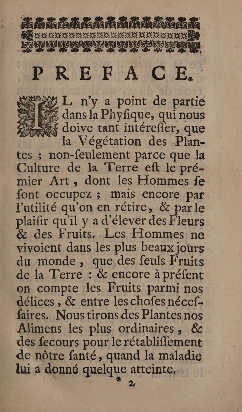 ÉTAT TITLE DER LS JE E LE RE LE LE EEE EE EEE EE EE EE ES SHDFESTETEPTENE BRE FA C.E. 4 WSM2Y L n'y a point de partie =\ Z dans la Phyfique, qui nous ARS doive tant intérefler, que la Végétation des Plan- tes ; non-feulement parce que la Culture de la Terre eft le pré- mier Art, dont les Hommes fe font occupez ; mais encore par l'utilité qu’on en rétire, & parle plaifir qu'il y a d'élever des Fleurs & des Fruits. Les Hommes ne vivoient dans les plus beaux jours du monde, que des feuls Fruits de la Terre : & encore à préfent on compte les Fruits parmi nos délices , & entre leschofes nécef- faires. Nous tirons des Plantes nos Alimens les plus ordinaires, & des fecours pour le rétabliffement de nôtre fanté, quand la maladie lui a donné quelque atteinte, à