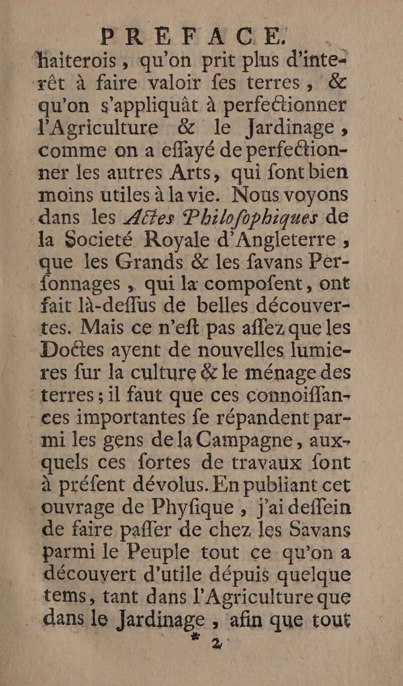 PRENAMGE haiterois, qu’on prit plus d’inte« ‘yêt à faire valoir fes terres, &amp; qu'on s'appliquât à perfettionner l'Agriculture &amp; le Jardinage, comme on a eflayé de perfeétion- ner les autres Arts, qui fontbien moins utiles à lavie. Nous voyons dans les Æ7es Philofophiques de la Societé Royale d'Angleterre , que les Grands &amp; les favans Per- {onnages , qui la compofñent, ont fait à-deflus de belles découver- tes. Mais ce n’eft pas affez que les Doëtes ayent de nouvelles lumie- res fur la culture &amp; le ménage des terres; il faut que ces connoïflan- ces importantes fe répandent par- mi les gens dela Campagne, aux- quels ces fortes de travaux font à préfent dévolus. En publiant cet ouvrage de Phyfique , j'aideffein de faire paffer de chez les Savans parmi le Peuple tout ce qu’on a découvert d’utile dépuis quelque tems, tant dans l’Agricultureque . dans le Jardinage ; ‘afin que tout à: