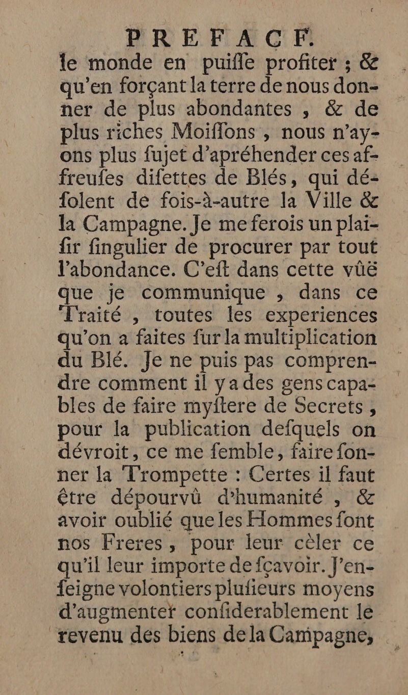 | PREFACFE le monde en puifle profiter ; & qu'en forçant la terre de nous don- ner de plus abondantes , & de plus riches Moiffons , nous n’ay- ons plus fujet d’apréhender ces af- freufes difettes de Blés, qui dé- folent de fois-à-autre la Ville & la Campagne. Je me ferois un plai- fir fingulier de procurer par tout l'abondance. C’eft dans cette vüë que je communique ,; dans ce Traité , toutes les experiences qu'on à faites fur la multiplication du Blé. Je ne puis pas compren- dre comment il ya des gens capa- bles de faire myftere de Secrets, pour la publication defquels on dévroit, ce me femble, faire fon- ner la Trompette : Certes il faut être dépourvûü d'humanité , & avoir oublié que les Hommes font nos Freres, pour leur cèler ce qu'il leur importe de fçavoir. J'en- feigne volontiers plufieurs moyens d’augmentef confiderablement le revenu des biens de la Campagne,