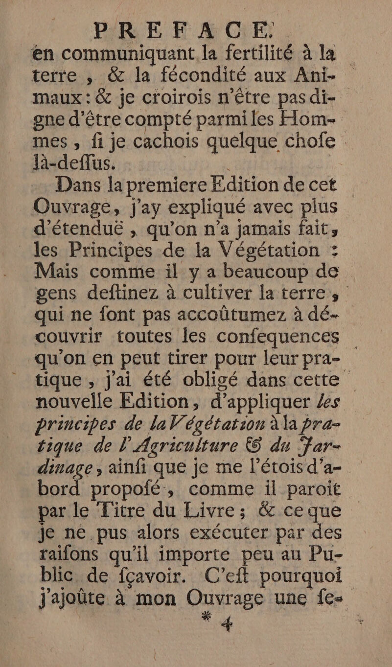 PREFACE, en communiquant, la fertilité à la terre , &amp; la fécondité aux Ani- maux : &amp; je croirois n'être pasdi- gne d’être compté parmi les Hom- mes , fi je cachois quelque chofe : -deflus. 0 Dans la premiere Edition de cet Ouvrage, Jj'ay expliqué avec plus d'étenduë , qu’on n’a jamais faits les Principes de la Végétation : Mais comme il y a beaucoup de gens deftinez à cultiver la terre, qui ne font pas accoûtumez à dé- couvrir toutes les confequences qu'on en peut tirer pour leur pra- tique , j'ai été obligé dans cette nouvelle Fdition, d’appliquer Xs principes de la V’égétation à la pra- tique de l'Agriculture &amp; du Far- dinage, ainfi que je me l’étois d’a- bord propofé, comme il paroit par le Titre du Livre; &amp; ce que je ne pus alors exécuter par des raifons qu'il importe peu au Pu- blic de fçavoir. C’eift pourquoi j'ajoûte à mon Ouvrage une {es 4