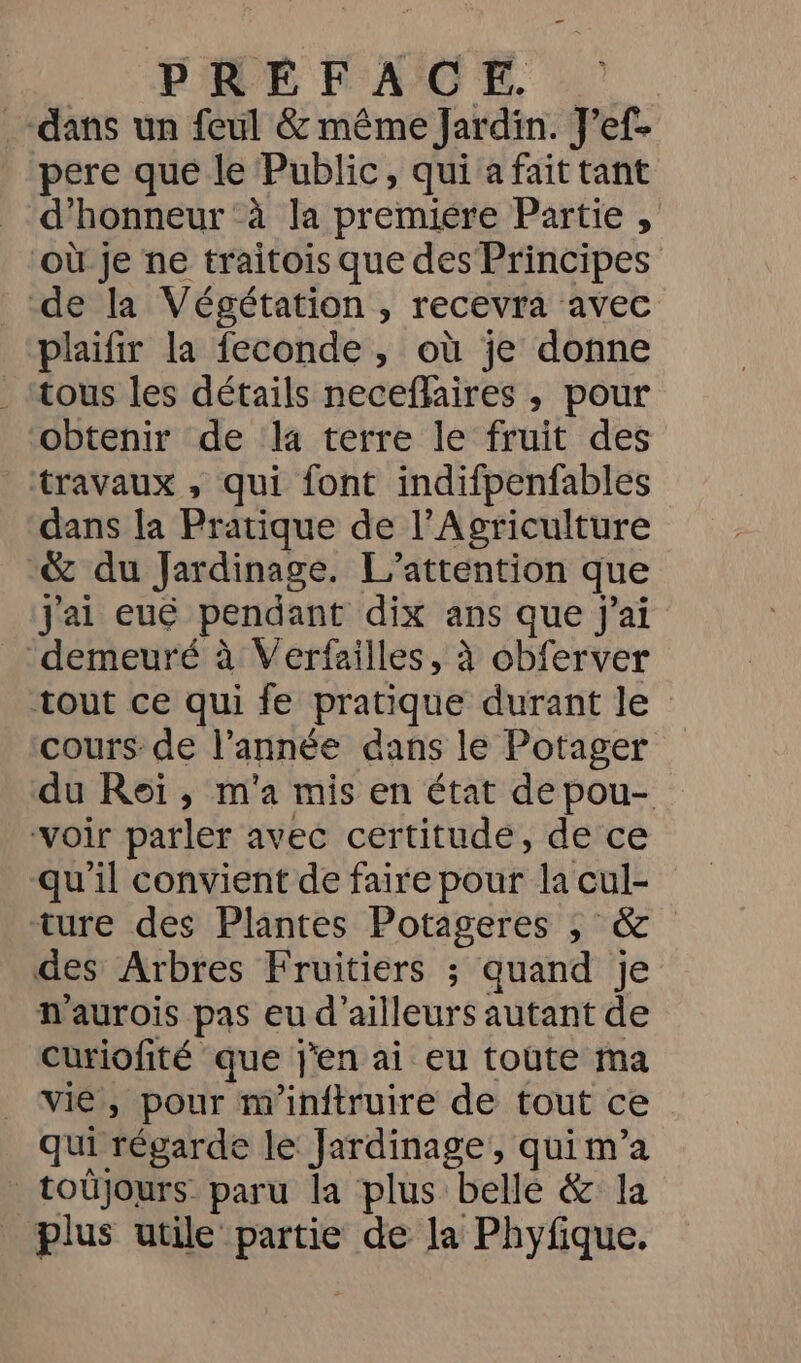 RIVE PACE. : dans un feul &amp; même Jardin. J’ef- pere que le Public, qui a fait tant d'honneur :à la premiére Partie , où je ne traitois que des Principes de la Végétation , recevra avec plaifir la feconde , où je donne tous les détails neceflaires ,; pour obtenir de la terre le fruit des travaux , qui font indifpenfables dans la Pratique de l'Agriculture &amp; du Jardinage. L’attention que Jai eué pendant dix ans que j'ai demeuré à Verfailles, à obferver tout ce qui fe pratique durant le cours: de l’année dans le Potager du Roï, m'a mis en état depou- voir parler avec certitude, de ce qu'il convient de faire pour la cul- ture des Plantes Potageres ; &amp; des Arbres Fruitiers ; quand je h'aurois pas eu d'ailleurs autant de curiofité que j'en ai eu toute ma vie, pour m'inftruire de tout ce qui régarde le Jardinage, qui m’a toüjours paru la plus belle &amp; la plus utile partie de la Phyfique.