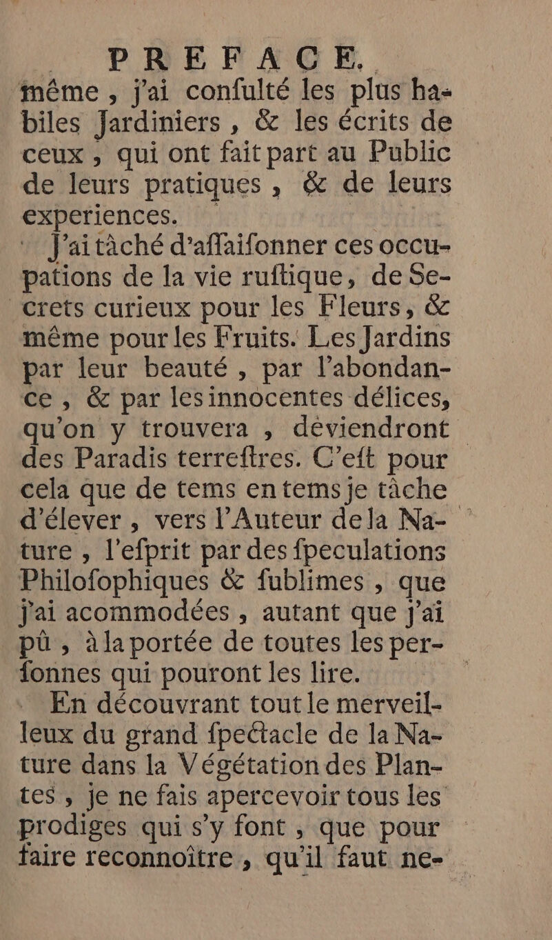 PE HAG.. même , j'ai confulté les plus ha- biles Jardiniers , &amp; les écrits de ceux , qui ont fait part au Public de leurs pratiques , &amp; de leurs experiences. : F’aitàché d’affaifonner ces occu- pations de la vie ruftique, de Se- _crets curieux pour les Fleurs, &amp; même pour les Fruits. Les Jardins par leur beauté , par l’abondan- ce, &amp; par lesinnocentes délices, qu'on y trouvera , déviendront des Paradis terreftres. C’eit pour cela que de tems entems je tâche d'élever , vers l’Auteur dela Na- ture , l’efprit par des fpeculations Philofophiques &amp; fublimes , que j'ai acommodées , autant que J'ai pû , à la portée de toutes les per- fonnes qui pouront les lire. En découvrant tout le merveil- leux du grand fpectacle de la Na- ture dans la Végétation des Plan- tes , je ne fais apercevoir tous les prodiges qui s’y font , que pour faire reconnoître , qu’il faut ne-