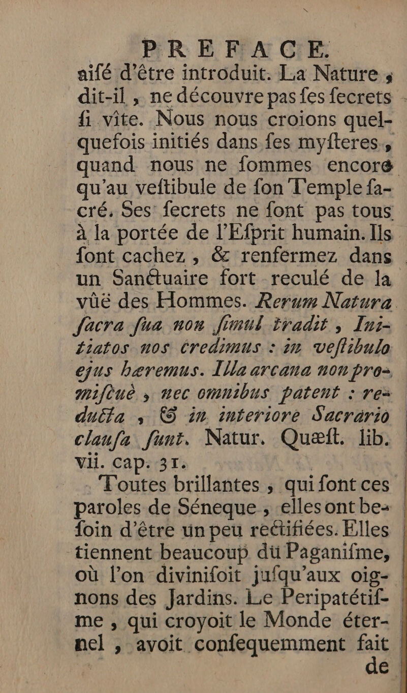 LT PREFACE aifé d’être introduit. La Nature 4 {1 vite. Nous nous croions quel- quefois initiés dans fes myfteres., qu'au veftibule de fon Temple fa- un Sanctuaire fort reculé de la facra fua non finmul iradit , Ini- Liatos nos Credimus : 2n vefiibulo ejus bæremus. Lila arcana non pro mmifèuè ,; nec omnibus patent : rez ducta ; €5 in interiore Sacrario claufa funt. Natur. Quæit. lib. Vii. Cap: 31. | : Toutes brillantes ; qui font ces paroles de Séneque , elles ont be: foin d’être un peu rectifiées. Flles tiennent beaucoup dü Paganifme, où l’on divinifoit jufqu’aux oig-