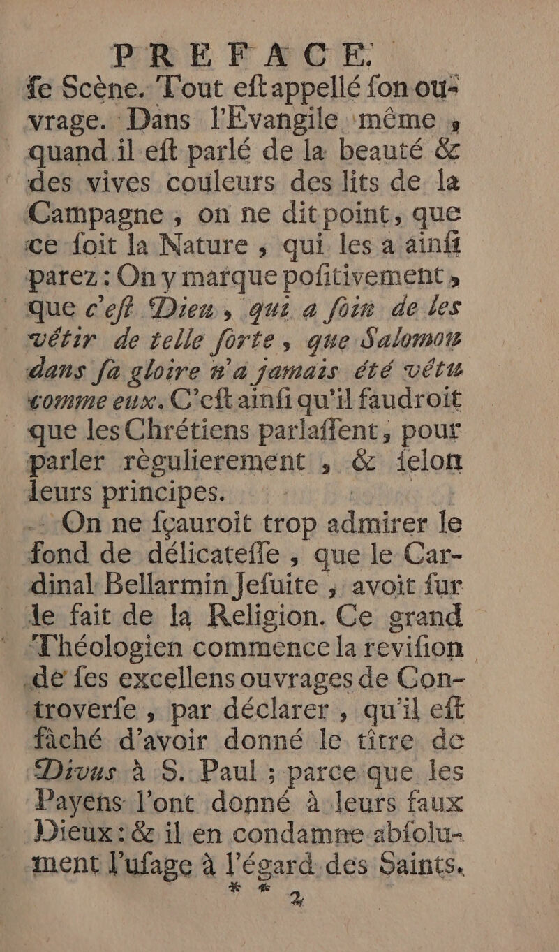 fe Scène. T'out eftappellé fon ou- vrage. Dans l'Evangile même , quand il eft parlé de la beauté &amp; des vives couleurs des lits de la Campagne , on ne ditpoint, que ce foit la Nature ; qui les a ainff parez : On y marque pofitivement » que c’eff Dien, qui a foin de les vétir de telle forte, que Salomon dans fa gloire n'a jamais été vêtu _ comme eux. C'eftainfi qu'il faudroit que les Chrétiens parlaflent, pour parler règulierement , &amp; 1elon leurs principes. sun … On ne fçauroit trop admirer le fond de délicatefle , que le Car- . dinal Bellarmin Jefuite ; avoit fur _ le fait de la Religion. Ce grand - Théologien commence la revifion dé fes excellens ouvrages de Con- “troverfe , par déclarer , qu'il eft fâché d’avoir donné le titre de Divus à :S. Paul ; parce que les Payens: l'ont donné à leurs faux Dieux: il'en condamne ab{oliu- ment l'ufage à L égard des Saints.