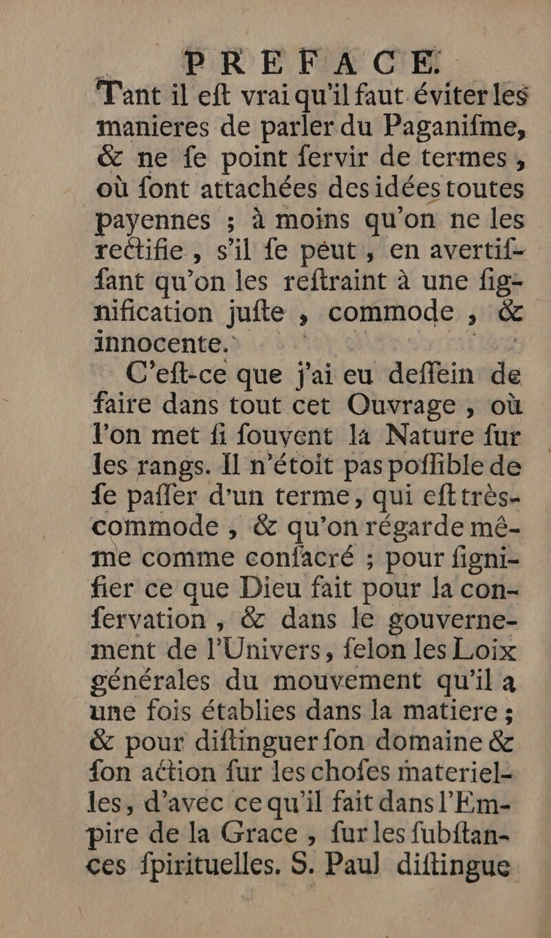 5. PREFA CE Tant il eft vrai qu'il faut éviterles manieres de parler du Paganifme, &amp; ne fe point fervir de termes, où font attachées des idées toutes payennes ; à moins qu'on ne les rectifie » $ il fe péut , en avertif- fant qu’on les reftraint à une fig- nification jufte , commode , &amp; innocente. | C’eft-ce que j'ai eu deffein de faire dans tout cet Ouvrage , où l’on met fi fouvent 14 Nature fur les rangs. Il n’étoit pas poflible de fe pafler d'un terme, qui efttrès- commode , &amp; qu'on régarde mé- me comme confacré ; pour figni- fier ce que Dieu fait pour la con- fervation , &amp; dans le gouverne- ment de l'Univers, felon les Loix générales du mouvement qu’il a une fois établies dans la matiere ; &amp; pour diftinguer fon domaine &amp; {on action fur les chofes materiel- les, d'avec ce qu’il fait dans l’Em- pire de la Grace, furles fubftan- ces fpirituelles. S. Pau] diftingue