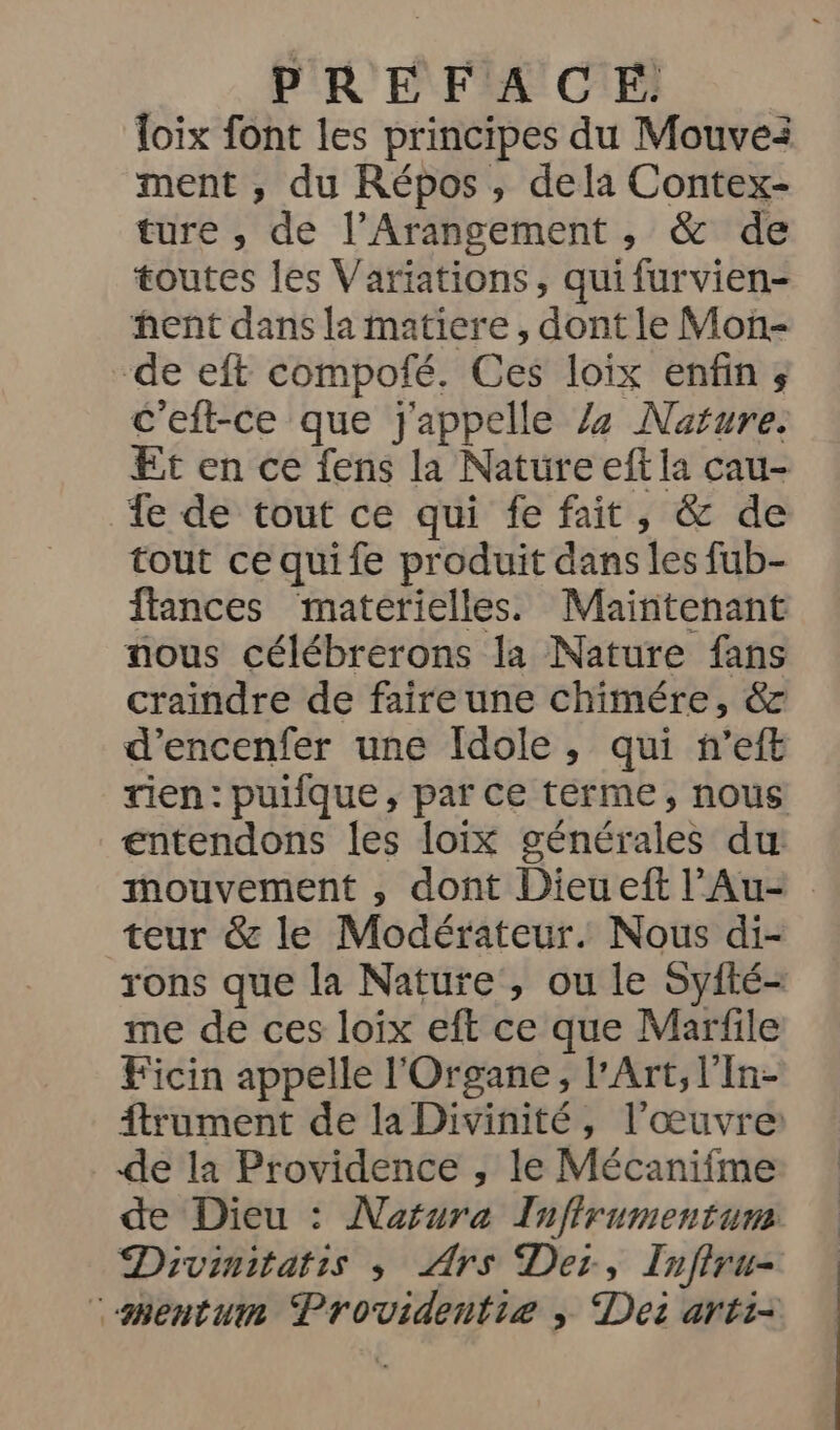 loix font les principes du Mouvei ment , du Répos, dela Contex- ture , de l’Arangement , &amp; de toutes les Variations, qui furvien- hent dans la matiere, dont le Mon- de eft compofé. Ces loix enfin ; c'eft-ce que j'appelle Z7z Nafure. Et en ce fens la Nature eft la cau- 4e de tout ce qui fe fait, &amp; de tout ce quife produit dans les fub- flances materielles. Maintenant nous célébrerons la Nature fans craindre de faire une chimére, &amp; d’encenfer une Idole, qui n’eft rien: puifque, par ce terme, nous entendons les loix générales du mouvement ,; dont Dieueft l’Au- teur &amp; le Modérateur. Nous di- rons que la Nature, ou le Syfté- me de ces loix eft ce que Marfile Ficin appelle l'Organe, l'Art, l'In- ftrument de la Divinité, l’œuvre: de la Providence , le Mécanifme de Dieu : Naorura Inffrumentum Divinitatis ; Ars Der, Infiru- ‘smentuim Providentie ; Dei arti-