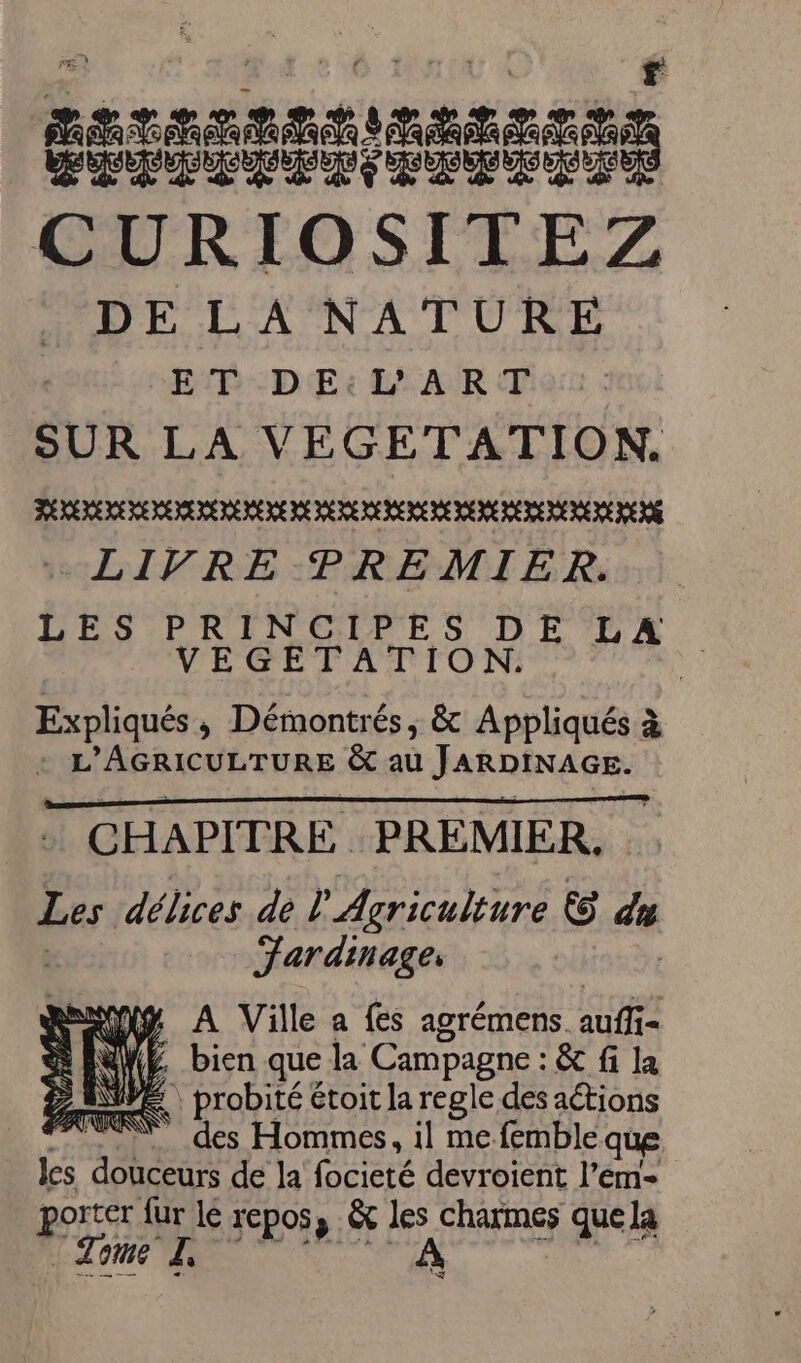 ï Los duo a EP UNE NP à DNS CURIOSITEZ DE LA NATURE ET DE:L ART SUR LA VEGETATION. LIVRE PREMIER. LES PRINCIPES DE LA VEGETATION. Expliqués ; Démontré és, &amp; Appliqués à L'AGRICULTURE &amp;t au JARDINAGE. CHAPITRE PREMIER, Les délices de l Agriculture Ù] du Jardinage, A Ville a fes agrémens. eut : WE bien que la Campagne : &amp; fi la 2 AE probité étoit la regle des actions 77.“ des Hommes, il me femble que les douceurs de la focieté devroient l'em- porter fur lé repos, &amp; les charmes que la “Tome L, À D: