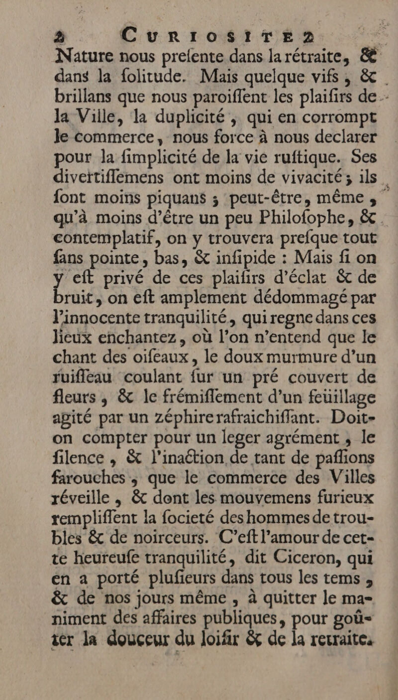 à. CurrosiTerz . Nature nous prelente dans larétraite, &amp; dans la folitude. Mais quelque vifs , &amp; brillans que nous paroiffent les plaifirs de la Ville, la duplicité ; qui en corrompt le Commerce, nous force à nous declarer pour la fimplicité de la vie ruftique. Ses diveïtiflemens ont moins de vivacité; ils. font moins piquans ; peut-être, mêmes; qu’à moins d’être un peu Philofophe, &amp;. contemplatif, on y trouvera prefque tout fans pointe, bas, &amp; infipide : Mais fi on y eft privé de ces plaifirs d'éclat &amp; de bruit, on eft amplement dédommagé par l’innocente tranquilité, quiregne dans ces lieux enchantez, où l’on n’entend que le chant des oifeaux, le doux murmure d’un ruifleau coulant {ur un pré couvert de fleurs ; &amp; le frémiflement d’un feuillage apité par un Zéphirerafraichifflant. Doit- on compter pour un leger agrément ; le filence , &amp; l’inaétion de tant de pañions farouches ; que le commerce des Villes réveille , &amp; dont les mouvemens furieux rempliffent la focieté des hommes de trou- bles &amp; de noirceurs. C’eft l'amour de cet- te heureufe tranquilité, dit Ciceron, qui en a porté plufieurs dans tous les tems, &amp; de nos jours même , à quitter le ma- niment des affaires publiques, pour goü- iér la douceur du loifir &amp;ç de la rerraites