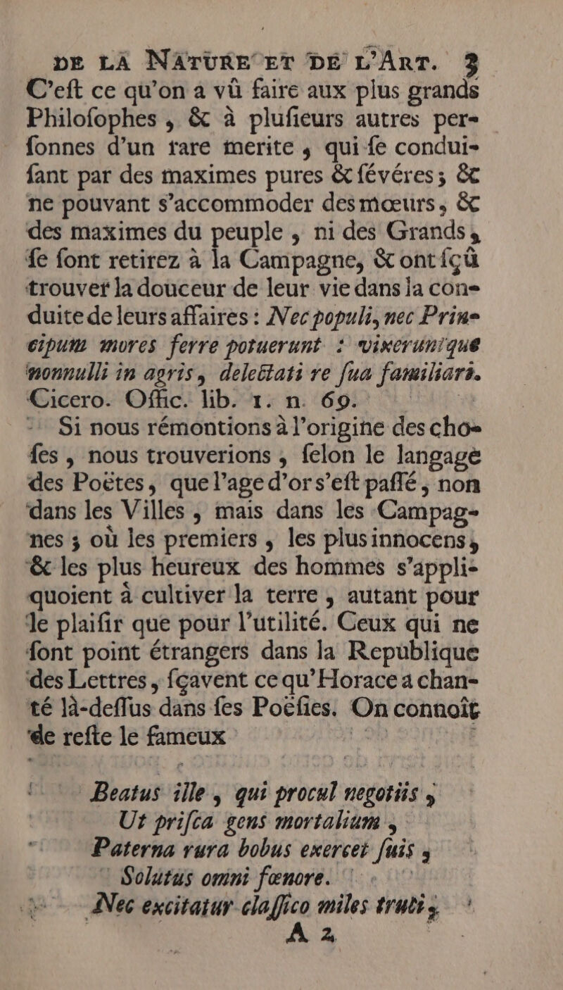 C’eft ce qu’on a vû faire aux plus grands Philofophes , & à plufieurs autres per fonnes d’un fare merite ; qui fe condui- fant par des maximes pures &févéres; &c ne pouvant s’accommoder desmæœurs, &c des maximes du peuple ; ni des Grands, fe font retirez à la Campagne, & ont{çü trouvef la douceur de leur vie dans ja con- duite de leursaffaires : Nec populi, nec Prin= cipum mures ferre poruerunt : vixerunique nonnulli in agris, deleltati re [ua familiars. Cicero. Offic. lib. 1. n. 69. LEGHE > Si nous rémontions à l’origine des cho= {es ; nous trouverions ; felon le langage des Poëtes, que l’age d’or s’eft pañlé ; non dans les Villes , mais dans les Campag- nes 3 où les premiers ; les plusinnocens, & les plus heureux des hommes s’appli- quoient à cultiver la terre , autant pour de plaifir que pour l'utilité. Ceux qui ne font point étrangers dans la Republique des Lettres , fçavent ce qu’Horace a chan- té là-deffus dans fes Poëfies. On connoît ‘de refte le fameux 2 Beatus ille, qui procul negotüs , Ut prifca gens mortalium Paterna rura bobus exercei fuis ; Solutus omni fœnore. + ANec excitatur claffico miles trutis | À 2 Fe