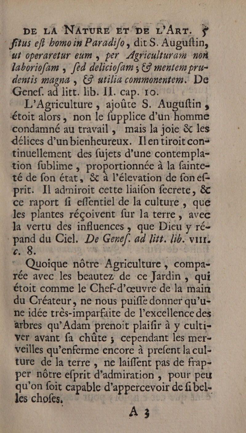 fitus ef? bomoin Paradio, ditS. Auguftin, ut operaretur eum , per Agriculturaïn non laboriof[am ; [ed deliciofam ; €3 mentem pru- dentis magna , ES utilia commonentem. De Genef. ad litt. lib. IL. cap. 10. L’Agriculture , ajoûte S. Auguftin , ‘toit alors, non le fupplice d’un homme condamné au travail, mais la joie &amp; les délices d’unbienheureux. Ilentiroit con tinuellement des fujets d’une contempla- tion fublime , proportionnée à la fainte= té de fon état, &amp; à l’élevation de fon ef- prit. Il admiroit cette liaifon fecrere, &amp; ce raport fi eflentiel de la culture , que les plantes réçoivent fur la terre, avec la vertu des influences , que Dieu y ré- pand du Ciel. De Genef. ad litt. lib. var. c. 8. * Quoique nôtre Agriculture , compa- rée avec les beautez de ce Jardin , qui étoit comme le Chef-d’œuvre de la main du Créateur, ne nous puifle donner qu’u- ne idée très-imparfaite de l’excellence des arbres qu’Adam prenoit plaifir à y culti- Vér avant fa chüte ; cependant les mer- veilles qu’enferme encore à prefent la cul- ture de la terre, ne laiflent pas de frap- per nôtre efprit d’admiration , pour peu qu’on foit capable d’appercevoir de fi bel- les chofes, | 7 SAS À 3