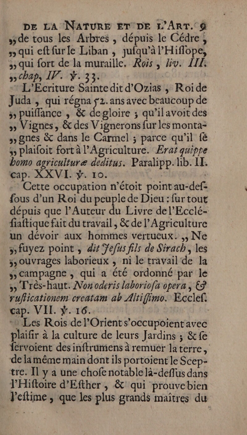 5 de tous les Arbres , dépuis le Cédre, “qui eftfurfe Liban , jufqu’à l’'Hiflope, 5 qui fort de la muraille, Kois, Hv. LIL chap, IP. Ÿ. 33. | -* L’Ecriture Sainte dit d'Ozias ; Roide Juda , qui régna 2. ans avec beaucoup de 5 puiffance , &amp; degloire ; qu’ilavoit des » Vignes, &amp; des Vignerons fur les monta- gnes &amp; dans le Carmel ; parce qu'il fé plaïfoit fort à l'Agriculture. Eraï quippe bomo agriculture deditus. Paxalipp. lb. LI. cap. XXVI. ÿ. 10. | .… Cette occupation n’étoit point au-def- fous d’un Roi du peuple de Dieu : fur tout dépuis que l’Auteur du Livre del’Ecclé- fiaftique fait du travail, &amp; de l'Agriculture un dévoir aux hommes vertueux. ,, Ne 5 fuyez point, di efus fils de Sirach, les 3» ouvrages laborieux , ni le travail de la Sscampagne , qui a été ordonné par le 5 Très-haut. Non oderis laborio[a opera, € ruflicationem croatam ab Altiffimo. Ecclef. cap. VII. ÿ. 16. | 1 Les Rois de l'Orient s’occupoient avec plaifir à la culture de leurs Jardins ; &amp;fe férvoient des inftrumens à remuer la terre, de la même main dont ils portoient le Scep- tre. Il y a une chofe notable là-deflus dans l’'Hiftoire d’Efther , &amp; qui prouvebien Peitime, que les plus grands maîtres du