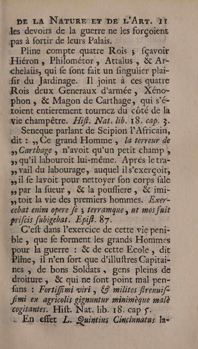 des devoirs de la guerre ne les forçoient pas à fortir de leurs Palais, ik . Pline compte quatre Rois ; fçavoir Hiéron ; Philométor, Attalus, &amp; Ar- chelaus, qui fe font fait un fingulier plai- fir du Jardinage. Il joint à ces quatre Rois deux Generaux d'armée , Xéno- phon, &amp; Magon de Carthage, qui s’é- toient entierement tournez du côté de la vie champêtre. Æiff. Nat. lib. 18. cap. 3. Seneque parlant de Scipion l’Africain, dit :.,, Ce grand Homme , /4 terreur de &gt; Carthage ; n’avoit qu’un petit champ ;, qu’il labouroit lui-même. Aprés letra- » Vail du labourage,. auquel ils’exerçoit, il fe lavoit pour nettoyer fon corps fale » par la fueur , &amp; la poufliere ,; &amp; imi- toit la vie des premiers hommes. Æxer- cebat enim opere fe x terramque,, ut m0s fuit prifcis fubigebat. Epiff. 87. : C’eft dans l’exercice de cette vie peni- ble , que fe forment les grands Hommes pour la guerre : &amp; de cette Ecole, dit Pline, il n’en fort que d’illuftres Capitai- nes ; de bons Soldats, gens pleins de droiture ; &amp; qui ne font point mal pen- fans : Fortiffimi viri, € milites ffrenuif- Jimi ex agricolis gignuntur minimèque malè cogitantes. Hift. Nat. lib. 18. cap f. &amp; En effet L. Quiniins Cincinnatus la-