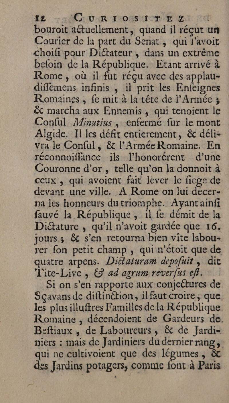 fz Cum rosier ca bouroit aétuellement, quand il réçut un Courier de la part du Senat, qui l’avoit choifi pour Diétateur , dans un extrême beloin de la République. Etant arrivé à Rome, où il fut réçu avec des applau- diflemens infinis , il prit les Enfeignes Romaines , fe mit à la tête de l'Armée 3 &amp; marcha aux Ennemis , qui tenoient le Conful Afinutius , enfermé fur le mont Algide. Il les défi entierement, &amp; déli- vra le Conful, &amp; l'Armée Romaine. En réconnoifflance ils l’honorérent d’une Couronne d'or, telle qu’on la donnoit à ceux , qui avoient fait lever le fiege de devant une ville. À Rome on lui décer- pa les honneurs dutriomphe. Avantainfi fauvé la République , il fe démit de la Dictature , qu’il n’avoit gardée que 16. jours ; &amp; s’en retourna bien vite labou- rer fon petit champ , qui n’étoit que de quatre arpens. Diélaturam depofuit , dit Tite-Live , € ad agrum reverfus ef}. Si on s’en rapporte aux conjectures de Sçavans de diftinétion, ilfaut croire ; que les plusilluftres Familles dela République Romaine , décendoient de Gardeurs de. Beftiaux , de Laboureurs , &amp; de Jardi- niers : mais de Jardiniers du dernierrang, qui ne cultivoient que des légumes, &amp; des Jardins potagers, comme font à Paris
