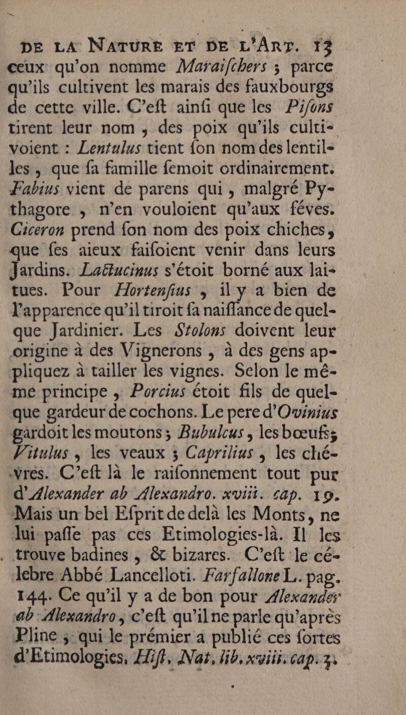 ne DE LA NATURE ET DE L'ART. 13 ceux qu’on nomme ÂMaraifchers ; parce qu'ils cultivent les marais des fauxbourgs de cette ville. C’eft ainfi que les Pi/ons tirent leur nom , des poix qu'ils culti- voient : Lentulus tient {on nom des lentil- les, que fa famille femoit ordinairement. Fabius vient de parens qui, malgré Py- thagore , n’en vouloient qu'aux féves. Giceron prend fon nom des poix chiches, que fes aieux faifoient venir dans leurs Jardins. Laëlucinus s'étoit borné aux lai- tues. Pour Æbrtenfius ; il y a bien de l'apparence qu’il tiroit fa naiflance de quel- que Jardinier. Les Srolons doivent leur origine à des Vignerons , à des gens ap- pliquez à tailler les vignes. Selon le mé- me principe ; Porcius étoit fils de quel- que gardeur de cochons. Le pere d'Ovinius gardoit les moutons ; Bubulcus , lesbœufs; Vitulus , les veaux 3 Caprilius | les ché- Vrés. C’eft là le raifonnement tout pur d’Ælexander ab Alexandro. xviii. cap. 19. Mais un bel Efprit de delà les Monts, ne lui-pafle pas ces Etimologies-là. Il les . trouve badines , &amp; bizares. C’eft le cé- Jebre Abbé Lancelloti. Farfallone L.. pag. 144. Ce qu'il y a de bon pour #exander ab : Alexandro ; c’eft qu’il ne parle qu'après Pline ;: qui le prémier a publié ces fortes