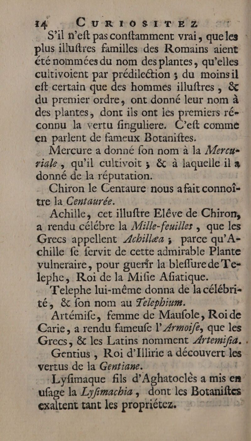 plus illuftres familles des Romains aient été nommées du nom des plantes, qu’elles cultivoient par prédilection ; du moinsil eft certain que des hommes illuftres , &amp; du premier ordre, ont donné leur nom à connu la vertu finguliere. C’eft comme en parlent de fameux Botaniites. Mercure a donné fon nom à la Mercu- riale, qu'il cultivoit ; &amp; à laquelle il à donné de la réputation. Chiron le Centraure nous afait connoï- tre la Centaurée. | Achille, cet illuftre Elêve de Chiron, a rendu célébre la Mille-feuilles | que les Grecs appellent Achille ; parce qu’A- chille fe fervit de cette admirable Plante vulneraire, pour guerir la bleflure de T'e- lephe, Roi de la Mifie Afiatique. T'elephe lui-même donna de la célébri- té, &amp; fon nom au 7e/ephium. | Artémife, femme de Maufole, Roide Carie, a rendu fameufe l’Ærmorfe, que les Grecs, &amp; les Latins nomment #rfemifia. Gentius , Roi d’Illirie a découvert les vertus de la Gentiane. exaltent tant les propriétez.