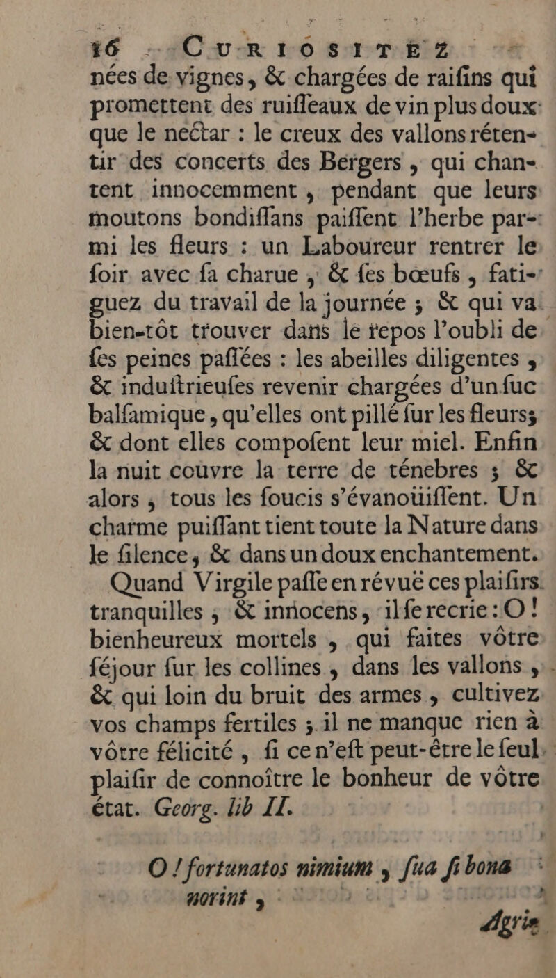 nées de, vignes, &amp; chargées de raifins qui promettent des ruifleaux de vin plus doux: que le nectar : le creux des vallonsréten- tir des concerts des Bergers , qui chan- tent innocemment , pendant que leurs: moutons bondiflans paflent l’herbe par-: mi les fleurs : un Laboureur rentrer le foir. avec fa charue , &amp; {es bœufs , fati- guez du travail de la journée ; &amp; qui va. bien-tôt trouver dans le tepos l’oubli de fes peines pañlées : les abeilles diligentes , &amp; induftrieufes revenir chargées d’unfuc balfamique , qu’elles ont pillé fur les fleurs; &amp; dont elles compofent leur miel. Enfin la nuit couvre la terre de ténebres ; &amp; alors ; tous les foucis s’évanouifient. Un charme puiflant tient toute la Nature dans le filence, &amp; dans un doux enchantement. Quand Virgile pafle en révué ces plaïfirs. tranquilles ; &amp; innocens, ‘ilferecrie:O ! bienheureux mortels , qui faites vôtre féjour fur les collines, dans les vallons ,.. &amp; qui loin du bruit des armes, cultivez. vos champs fertiles ;.il ne manque rien à vôtre félicité, fi cen’eft peut-être lefeul: plaifir de connoître le bonheur de vôtre état. Georg. Lib IL. O ! fortunatos nimium » [ua fi bona BOTêNÉ 3 * Age