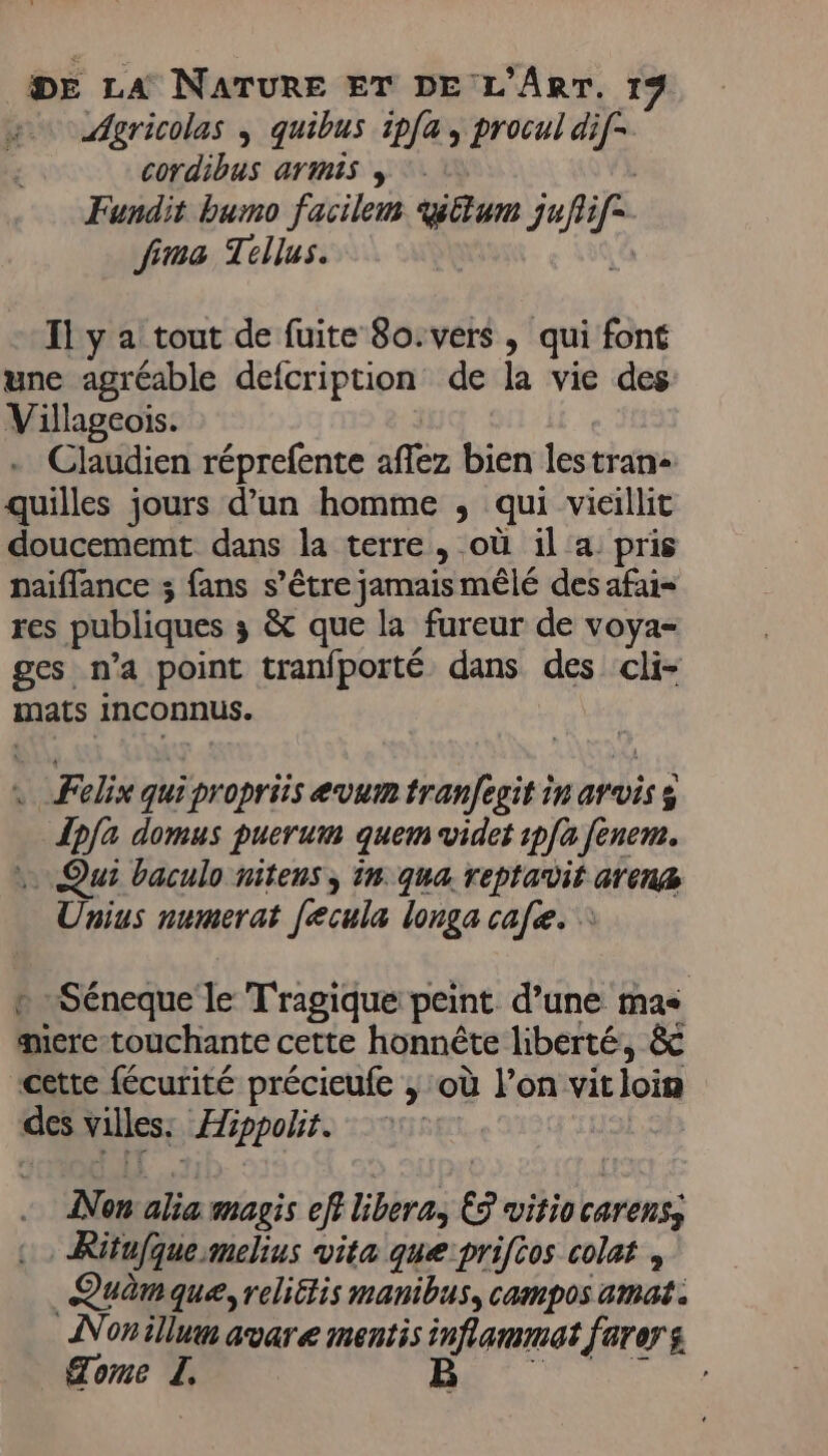 Agricolas ; quibus ipfa , procul di[- cordibus armis , Fundit bumo facilem yllum nie fima Tellus. Il y a tout de fuite 80. vers , qui font une agréable defcription de la vie des Villageois. Claudien réprefente aflez bien lestrans quilles jours d’un homme ; qui vieillit doucememt dans la terre, où il a pris naiflance ; fans s’être jamais mêlé des afai= res publiques ;s &amp; que la fureur de voya- ges n’a point tranfporté dans des cli- mats inconnus. . Felix quipropriis evum tranfegit in arvis s dpfa domus puerum quem vider pfa fènem. .. Qui baculo nitens ; in. qua. reptavit arena Unius numerat [ecula longa cafe. : + Séneque le Tragique peint d’une mas qere-touchante cette honnête liberté, &amp; cette fécurité précieufe ; où l’on vitloim des villes. Hippolit. Non alia magis ef libera; &amp; ViF50 carenss , Rifufque:mmehus vita que:priftos cola , Quèmaque, reliétis manibus, cam pos amat . Nonillum avare mentis inflammat farers Tome L. B
