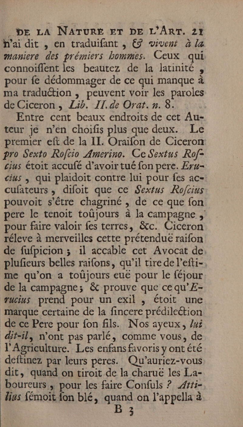 ai dit , en traduifant , €9 wivent à la maniere des prémiers hommes. Ceux qui connoiïflent les beautez de la latinité , pour fé dédommager de ce qui manque à ma traduction , peuvent voir les paroles de Ciceron , Lib. II. de Orat. n. 8. Entre cent beaux endroits de cet Au- teur je n’en choifis plus que deux. Le premier eft de la II. Oraïfon de Ciceron pro Sexto Rofcio Amerino. Ce Sextus Rof- cius toit accufé d’avoir tué fon pere. Eru- us ; qui plaidoit contre lui pour fes ac- cufateurs , difoit que ce Sexéus Rofcius pouvoit s'être chagriné , de ce que fon pere le tenoit toûüjours à la campagne , pour faire valoir fes terres, &amp;tc. Ciceron réleve à merveilles cette prétendue raifon de fufpicion ; il accable cet Avocat de plufieurs belles raifons, qu’il tire de l’efti- me qu’on a toüjours euë pour le féjour de la campagne; &amp; prouve que cequ’E- Tucius prend pour un exil , étoit une marque certaine de la fincere prédilection de ce Pere pour fon fils. Nos ayeux, /45 @tsil, n'ont pas parlé, comme vous, de l'Agriculture. Les enfans favoris y ont été deftinez par leurs peres. Qu’auriez-vous dit, quand on tiroit de la charuë les La- boureurs , pour les faire Confuls ? Æ###i- lies {émoit fon blé, quand on l’appella à B 3