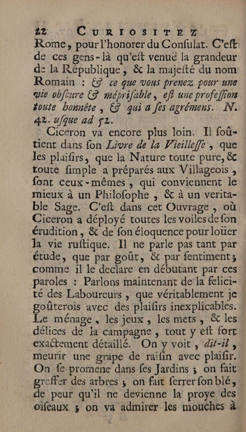Rome, pour l’honorer du Confulat. C’eft de ces gens-là qu’eit venué la grandeur de la République, &amp; la majefté du nom Romain : € ce que vous prenez pour une vie obfcure ES méprifable, eff une profeffion toute honnête , €3 qui a fes agrémens. NN. 42. ufque ad f2. Cicéron va encore plus loin. Il foû- tient dans fon Livre de la Vicilleffe , que les plaifirs, que la Nature toute pure, &amp; toute fimple a préparés aux Viilageois , font ceux -mêmes , qui conviennent le mieux à un Philofophe , &amp; à un verita- ble Sage. C'eft dans cet Ouvrage , où Ciceron a déployé toutes les voiles de fon érudition , &amp; de fon éloquence pour loter Ja vie ruftique. Il ne parle pas tant par étude, que par goût, &amp; par fentiment; comme :1l le declare en débutant par ces paroles : Parlons maintenant de’la felici- té des Laboureurs , que véritablement je goüûterois avec des plaifirs inexplicables. Le ménage, les jeux , les mets, &amp; les délices de la campagne , tout y eft fort exactement détaillé. On y voit, dit-il, meurir une grape de raifin avec plaïfir. On fe promene dans fes Jardins ; on fait greffer des arbres ; on fait ferrer fonblé, de peur qu’il ne devienne la proye des oïfeaux $ on va admirer les mouches à