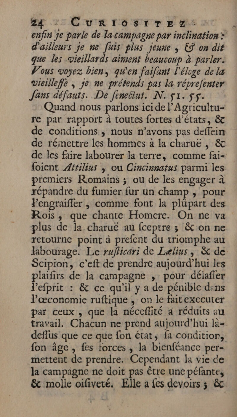 enfin je parle de lacampagne par inclination: d'ailleurs je ne [uis plus jeune ; ES on dit que les vieillards aiment beaucoup à parler. Vous voyez bien, qu'en faifant l'éloge de la Vieillefe ; je ne prétends pas la réprejenter Jans défauts. De fintint. NN. $1. fs. Quand nous parlons icidel’Agricultu- re par rapport à toutes fortes d'états, &amp; de conditions, nous n'avons pas deflein de rémettre les hommes à la charuë , &amp; de les faire labourer la terre, comme fai- foient Attilius | ou Cincinnatus parmi les premiers Romains ; ou de les engager à répandre du fumier fur un champ , pour l'engraifler , comme font la plüpart des Rois, que chante Homere. On ne va plus de la. charuë au fceptre 3 &amp; on ne retourne point à prefent du triomphe au laibourage. Le ruflicari de Lelius , &amp; de Scipion, c’eft de prendre aujourd’hui les plaifirs de la campagne , pour délafler l’efprit : &amp; ce qu'il y a de pénible dins lœconomie ruftique , on le faittexecuter par ceux , que la néceflité a réduits au travail. Chacun ne prend aujourd’hui là- deflus que ce que fon état, fa condition, fon âge , fes forces, la bienféance per- mettent de prendre. Cependant la vie ce la campagne ne doit pas être une péfante, &amp; molle oifiveré. Elle a fes devoirs ; &amp;