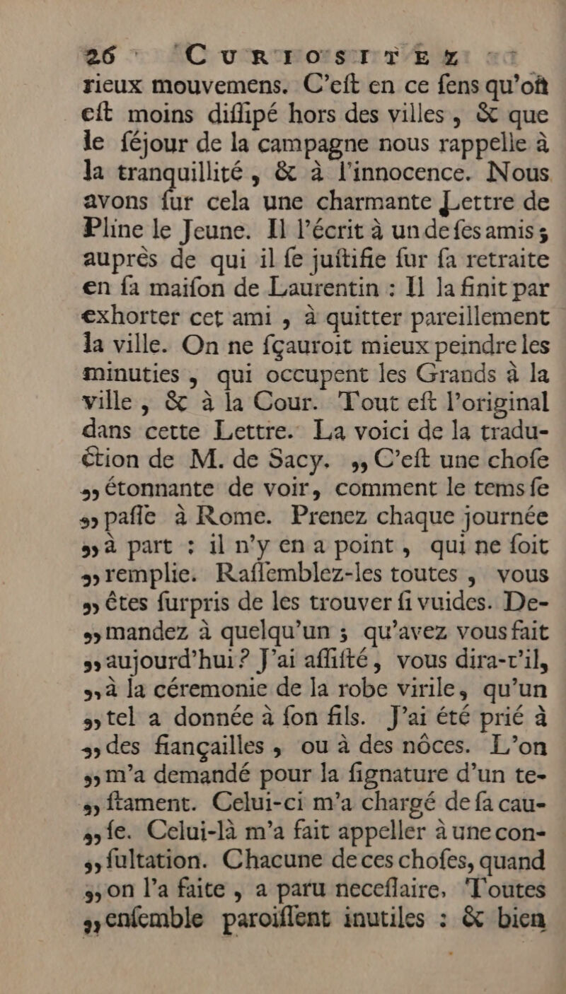 rieux mouvemens. C’eft en ce fens qu’of cit moins diflipé hors des villes, &amp; que le féjour de la campagne nous rappelle à la tranquillité , &amp; à l'innocence. Nous avons fr cela une charmante Lettre de Pline le Jeune. Il l’écrit à undefesamiss auprès de qui il fe juitifie fur fa retraite en fa maifon de Laurentin : I] la finit par €xhorter cet ami , à quitter pareillement la ville. On ne fçauroit mieux peindre les minuties , qui occupent les Grands à la ville , &amp; à la Cour. Tout eft l'original dans cette Lettre. La voici de la tradu- €tion de M. de Sacy. ,, C’eft une chofe 35 étonnante de voir, comment le tems fe s pafie à Rome. Prenez chaque journée 5 à part : illn'yenapoint, quine foit remplie. Raflemblez-les toutes ,; vous &gt; êtes furpris de les trouver fi vuides. De- &gt; mandez à quelqu'un ; qu’avez vous fait &gt; aujourd’hui? J'ai afiité, vous dira-r'il, à la céremonie de la robe virile, qu’un tel a donnée à fon fils. J'ai été prié à s des fiançailles ; ou à des nôces. L'on 5 m'a demandé pour la fignature d’un te- s)ftament. Celui-ci m'a chargé de fa cau- ae. Celui-là m'a fait appeller à unecon- ssfultation. Chacune de ces chofes, quand 3 on l’a faite , a paru neceflaire, ‘T'outes s&lt;nemble paroiflent inutiles : &amp; bien