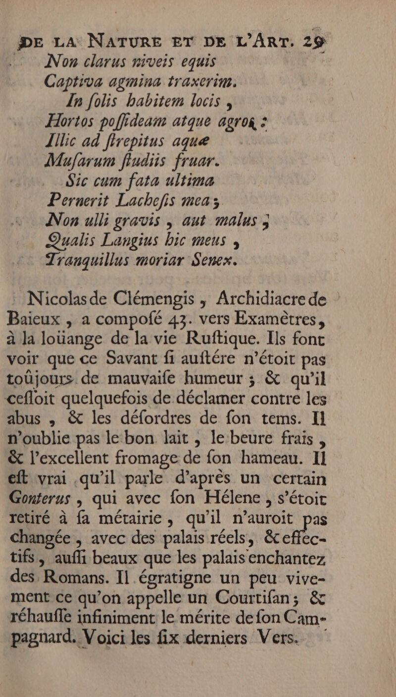 Non clarus niveis equis Captiva agmina traxerim. {n folis babitem locis , Hortos pofiideam atque agro : Illic ad frepitus aque Mufarum fiudiis fruar. Sic cum fata ultima Pernerit Lachofis meas Non ulli gravis ; aut malus ; Qualis Langius bic menus , Tranquillus moriar Senex. Nicolasde Clémengis , Archidiacrede Baieux , a compofé 43. vers Examètres, à la louange de la vie Ruftique. Ils font voir que ce Savant fi auftére n’étoit pas toüjours de mauvaife humeur ; &amp; qu’il cefloit quelquefois de déclamer contre les abus , &amp; les défordres de fon tems. Il n'oublie pas le bon lait ,; le beure frais, &amp; l’excellent fromage de fon hameau. Il eft vrai qu’il parle d’après un certain Gonterus | qui avec fon Hélene , s’étoit retiré à fa métairie, qu'il n’auroit pas changée , avec des palais réels, &amp;ccHhc- tifs, aufli beaux que les palais enchantez des, Romans. I] égratigne un peu vive- ment ce qu’on appelle un Courtifan; &amp; réhauffe infiniment le mérite de fon Cam- pagnard. Voici les fix derniers Vers.