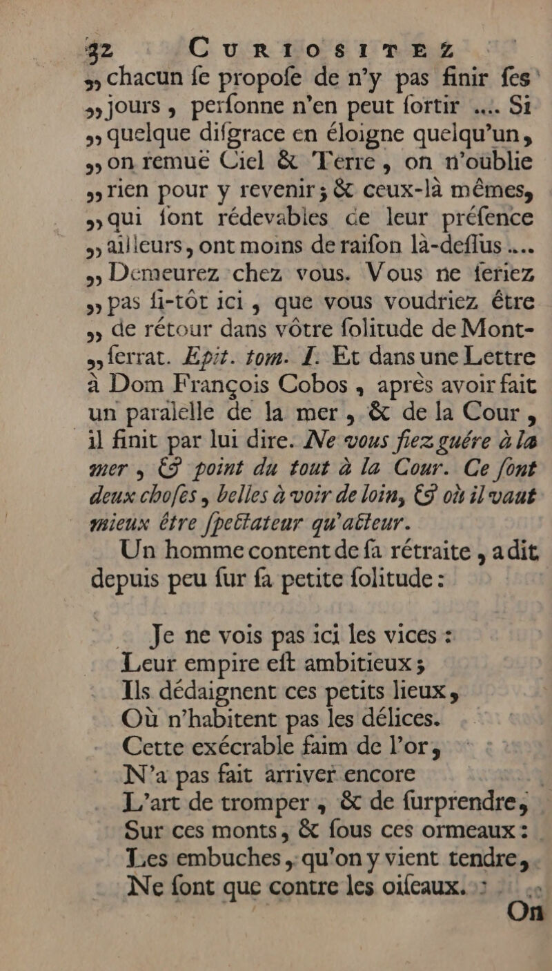 5» Chacun fe propole de n’y pas finir fes' jours , perfonne n’en peut fortir …. Si » quelque difgrace en éloigne quelqu'un, on remue Ciel &amp; Terre, on n'oublie » Tien pour y revenir; &amp; ceux-là mêmes, »qui font rédevabies Ge leur préfence » ailleurs, ont moins de raifon la-deflus … &gt;» Demeurez chez vous. Vous ne feriez &gt; Pas fi-tÔt ici, que vous voudriez être » de rétour dans vôtre folitude de Mont- {errat. Epit. tom. I. Et dansune Lettre à Dom François Cobos , après avoir fait un paralelle de la mer , &amp; de la Cour, _àl finit par lui dire. Ne vous fiez guére à la mer + ÈS point du tout à la Cour. Ce {ont deux chofes , belles à voir de loin, &amp;9 où il vant saieux être fpeltateur qu'aéteur. Un homme content de fa rétraite , adit depuis peu fur fa petite folitude : … Je ne vois pas ici les vices : Leur empire eft ambitieux ; Ils dédaignent ces petits lieux, Où n’habitent pas les délices. Cette exécrable faim de l'or, N'a pas fait arriver encore |4 L'art de tromper , &amp; de furprendre, Sur ces monts, &amp; fous ces ormeaux : Tes embuches ;: qu’on y vient tendre, Ne font que contre les oifeaux. :: Ci n