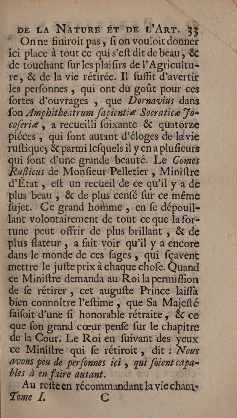 | | | Le x, DE LA NATURE ÉT DE L'ART. 33 Onne finiroit pas , fi on vouloit donner ici place à tout ce quis’eft dit debeau, &amp; de touchant fur les plaifirs de l’Agricultu- re, &amp; de la vie rétirée. Il fuit d’avertir les perfonnes , qui ont du goût pour ces fortes d'ouvrages , que Dornavius dans fon Zmphitheatrum fapientie Socratice Fo coferiæ ; a recueilli foixante &amp; quatorze piéces , qui font autant d’éloges de lavie ruftique; &amp; parmi lefquels il y en a plufieurs qui font d’une grande beauté. Le Cowes Rufiicus de Monfieur Pelletier , Miniftre d'Etat , eft un recueil de ce qu’il y a de plus beau , &amp;t de plus cenfé fur ce même fujet. Ce grand homme , en fe dépouil- Jant volontairement de tout ce que la for- tune peüt offrir de plus brillant ; &amp; de plus flatéur , a fait Voir qu’il y à encore mettre le jufte prix à chaque chofe. Quand ce Miniftré demanda auRoi la permiffion de { rétirer , cet augufte Prince laiffa bien connoître l’eftime ; que Sa Majefté faifoit d’une fi honorable rétraite | &amp; ce que fon grand cœur penfe fur le chapitre de la Cour. Le Roi en füuivanit des yeux ce Miniftre qui fe rétiroit, dit : Nows AVONS peu de perfonnes ic , qui foient capar bles d'en faire autant. Det Au fettéen récommandant la vie chams Tome LI, C
