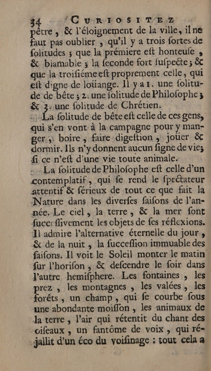 pêtre , &amp; l'éloignement de la ville, ilne faut pas oublier , qu'il y a trois fortes de {olitudes ; que la prémiere eft honteule , &amp; biarnable 3 la feconde fort fufpeéte ; &amp;c que la troifiémeeft proprement celle, qui eit digne de louange. Il yar. une folitu- de de bête ; 2. une folitude de Philofophe ; &amp; 3: une folitude de Chrétien. …: La folitude de bêteelt celle de cesgens, qui s’en vont à la campagne pour y man- ger..\ boire; faire-digeftion , jouer à dormir. Ils n’y donnent aucun figne de vie; fi ce n’eft d'une vie toute animale. La folitude de Philofophe eft celle d’un contemplatif, qui fe rend le fpeétateur attentif &amp; férieux de tout ce que fait la Nature dans les diverfes faifons de l’an- née. Le ciel, la terre, &amp; la mer font fucc: fivement les cbjets de fes réflexions. 11 admire l'alternative éternelle du jour, &amp; de la nuit , la fucceflion immuable des faifons. Il voit le Soleil monter le matin fur l’horifon ; &amp; defcendre le foir dans. l’autre hemifphere. Les fontaines , les prez , les montagnes , les valées, les forêts, un champ, qui fe courbe fous une abondante moiflon , les animaux de Ja terre, l’air qui rétentit du chant des _oifeaux , un fantôme de voix , qui ré= jallit d’un éco du voifinage : tout cela a