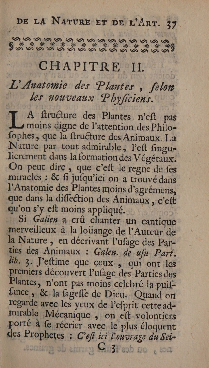 CHAPITRE IL L'Anatomie des Plantes | felon des nouveaux Phyficiens. LT À ftructure des Plantes n’eft pas moins digne de l'attention des Philo- fophes, que la ftruéture des Animaux. La Nature par tout admirable, l’eft fingu- lierement dans la formation des Végétaux. On peut dire , que c’eft le regne de fes miracles : &amp; fi jufqu’ici on à trouvé dans l’Anatomie des Plantes moins d'agrémens, que dans la diffeétion des Animaux , c’eft qu'on s’y eft moins appliqué. | Si Galien à crû chanter un cantique merveilleux à la Jouange de l’Auteur de h Nature, en décrivant l’'ufage des Par- ties des Animaux : Guen. de ufu Part. db. 3. J'eftime que ceux , qui ont iles Premiers découvert l’ufage des Parties des Plantes, n’ont pas moins celebré la puif= fance , &amp; la fagefle de Dicu. Quand on regarde avec les yeux de l'efprit cettead- mirable Mécanique , on eft volontiers porté à fe récrier avec le plus éloquent des Prophetes ; C’ef ici l'onvrage du Sti-