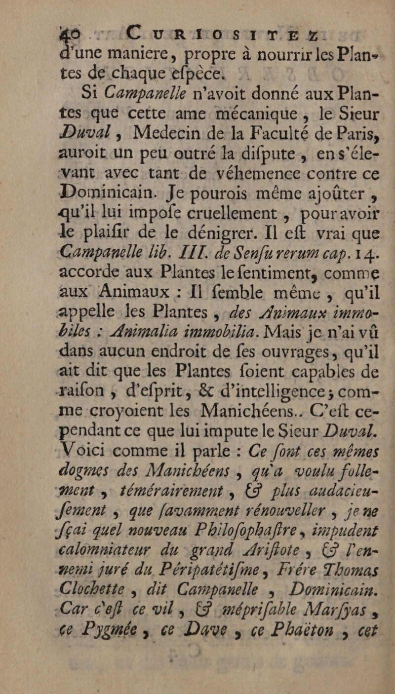 e CUIR AOTS UT E p1 d'une maniere, propre à nourrir les Plane: tes de chaque efpèce. S1 Campanelle n’avoit donné aux Plan- tes que cette ame mécanique ; le Sieur Duval , Medecin de la Faculté de Paris, auroit un peu outré la difpute, ens’éle- want avec tant de véhemence contre ce Domninicain. Je pourois même ajoûter , qu'il lui impofe cruellement , pouravoir de plafir de le dénigrer. Il eft vrai que Campanille lib. LIT. de Senfu rerum cap. 14. accorde aux Plantes le fentiment, comme aux Animaux : Il femble même, qu'il appelle les Plantes , des Animaux immo- biles : Animalia immobilia. Mais je n’ai vû dans aucun endroit de fes ouvrages, qu'il ait dit que les Plantes foient capabies de raifon ; d'efprit, &amp; d'intelligence; com- me croyoient les Manichéens.. C’eit ce- pendant ce que lui impute le Sieur Duval. Voici comme il parle : Ce font ces mêmes dogmes des Manichéens , qu'a voulu folle- ment s témérairement , € plus audacieu- Jement ; que favamment rénouveller | je ne JEai quel nouveau Pbhilofophaftre, impudent calomniateur du grand Ariflote , E9 l'en- ner juré du. Péripatétifine, Frére Thomas Clochette ; dit Campanelle | Dominicain. Car c'efi ce vil s {9 :méprifable Marfyas , ce Pygmée ; ce Dave » ce Phaëton ; cet