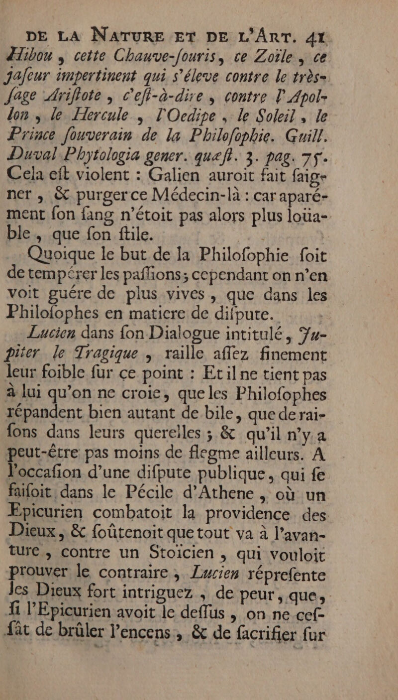 dibou , cette Chauve-fouris, ce Zoïle , ce jafeur impertinent qui s’éleve contre le très= fage Ariflote , c'efi-à-dire , contre lApol- lon ; le Hercule ; l'Ocdipe , le Soleil, le Prince fouverain de la Philofophie. Guill. Duval. Phytologia gener. queft. 3. pag. 75. Cela eft violent : Galien auroit fait faige ner , &amp; purger ce Médecin-là : car aparé- ment {on fang n’étoit pas alors plus loua- ble, que fon füle. 13 4e Quoique le but de la Philofophie foit de tempérer les paffons; cependant on n’en voit guére de plus vives, que dans les Philofophes en matiere de difpure. Lucien dans fon Dialogue intitulé, 74- Diter le Tragique , raïlle affez finement leur foible fur ce point : Etilne tient pas à lui qu’on ne croie, queles Philofophes répandent bien autant de bile, que derai- {ons dans leurs querelles ; &amp; qu’il n’y.a peut-être pas moins de flegme ailleurs. A loccafon d’une difpute publique, qui fe faifoit dans le Pécile d’Athene , où un Epicurien combatoit la providence des Dieux ; &amp; foûtenoit que tout va à l’avan- ture, contre un Stoicien , qui vouloit prouver le contraire, Lucien réprefente Jes Dieux fort intriguez , de peur, que, fi l’Epicurien avoit le deffus » on ne cef- fat de brûler l’encens, &amp; de facrifier fur