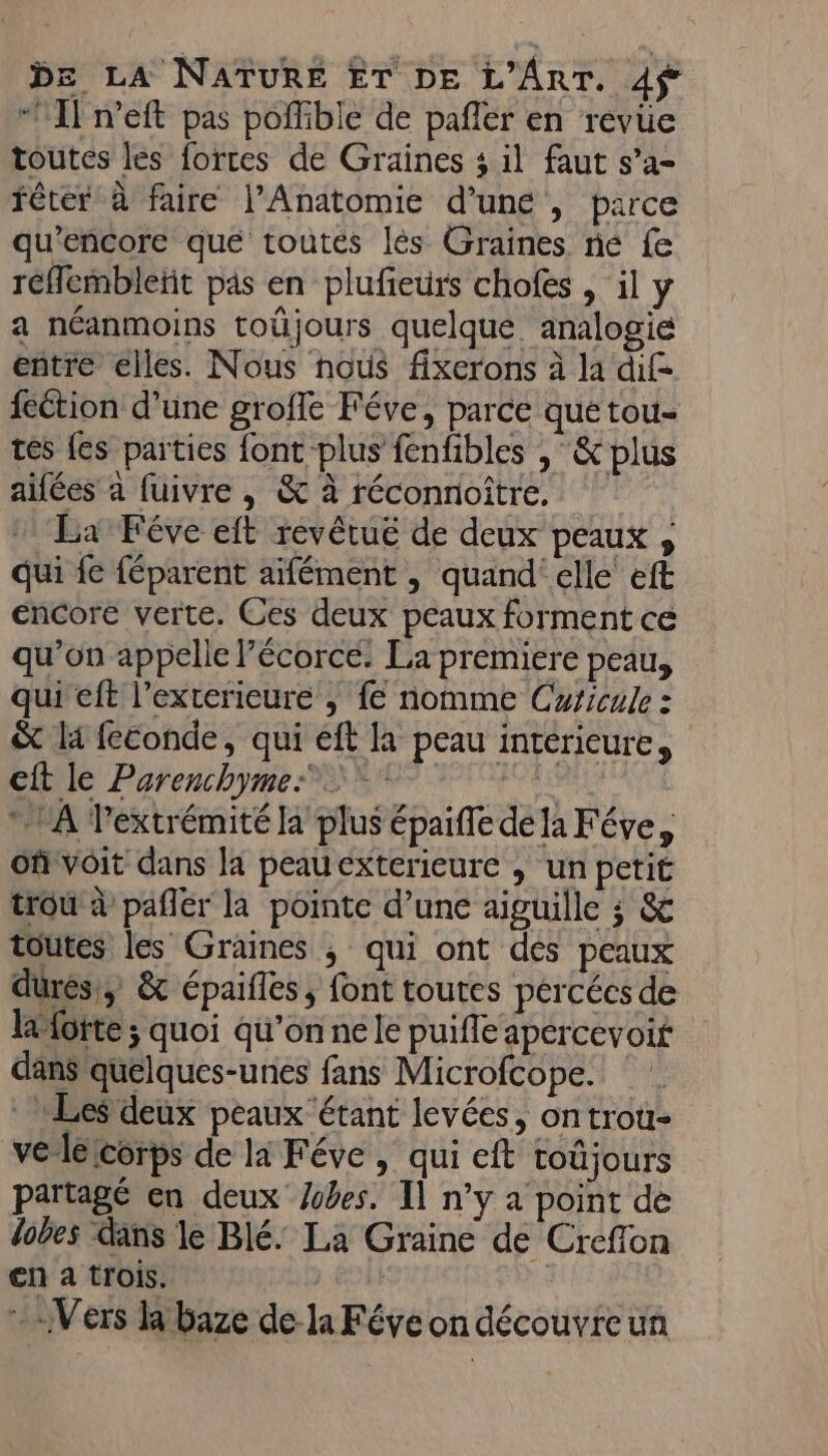 “Il n’eft pas poffible de pañler en revue toutes les forces de Graines 3 il faut s’a- fêter à faire l’Anatomie d’une , parce qu’encore que toutés lés Graines ne fe réflembleñit pas en plufieurs chofes , il y a néanmoins toûjours quelque analogie entre elles. Nous nous fixerons à la dif feétion d’une groffe Féve, parce que tou- tés {es parties font plus fenfibles ,&amp; plus aifées à fuivre , &amp; à réconnoitre. La Féve eft revêtuë de deux peaux , qui fe féparent aïfément , quand elle eft encore verte. Ces deux peaux forment ce qu’on appelle Pécorcé. La premiere peau, qui eft l’exterieure , fe nomme Cricule : &amp; li feconde, qui eft la peau intérieure, CRIS Pétenchympe Se PTIT À Pextrémité la plus épaifle de la Féve, of voit dans la peau exterieure , un petit trou à pañlér la pointe d’une aiguille ; &amp; toutes les Graines ; qui ont des peaux durés!) &amp; épaifles ; font toutes percées de lotte ; quoi qu’on né le puifle apercevoir dans quelques-unes fans Microfcope. Les deux peaux étant levées, ontrou- ve lelcorps de li Féve , qui cft toûjours partagé en deux es. Il n’y a point de dobes dans le Blé. La Graine de Creffon en a trois. le d Vers la baze de la Féve on découvre un