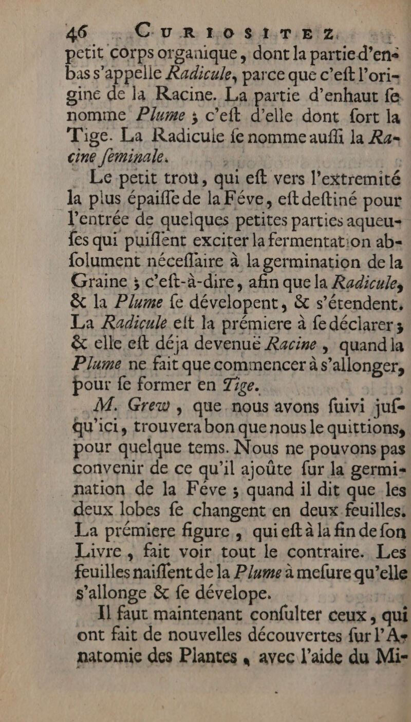 petit Corps organique, dont la partied’ens bas s'appelle Radicule, parce que c’eft l’ori- gine de la Racine. La partie d’enhaut fe nomme Plume ; c’eft d'elle dont fort la Tige. La Radicuie {e nomme auf la Ra- cine feminale. ue à Le petit trou, qui eft vers l’extremité la plus épaiffe de la Féve, eft deftiné pour l'entrée de quelques petites parties aqueu- {es qui puiflent exciter la fermentation ab- folument néceflaire à la germination dela Graine ; c’eft-à-dire, afin que la Radicule, © la Plume {e dévelopent, &amp; s'étendent, La Radiçule elt la prémiere à fedéciarers &amp; elle eft déja devenue Racine, quandla Plume ne fait que commencer à s’allonger, pour fe former en Tige. \ sis M. Grew , que. nous avons fuivi juf- qu'ici, trouvera bon que nous le quittions, pour quelque tems. Nous ne pouvons pas convenir de ce qu'il ajoüte fur la germi« nation de la Féve ; quand il dit que les deux lobes fé changent en deux feuilles: La prémiere figure, quieft à la fin defon Livre, fait voir tout le contraire. Les feuilles naiflent de la P/ume à melure qu’elle s’allonge &amp; fe dévelope. I] faut maintenant confulter ceux , qui ont fait de nouvelles découvertes {ur l’As natomic des Plantes , avec l’aide du Mi-
