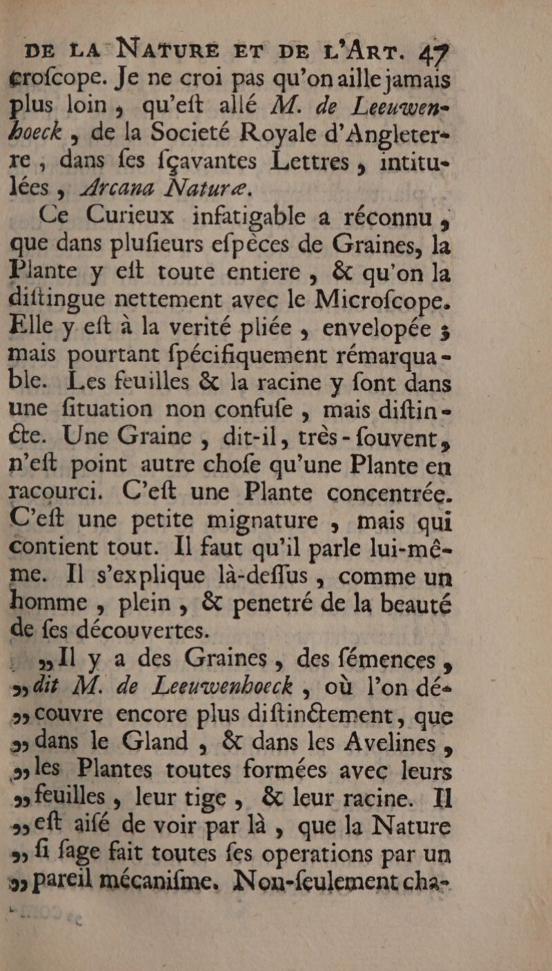 érofcope. Je ne croi pas qu’onaille jamais plus loin, qu’eft allé M. de Leeuwen- hoeck ; de la Societé Royale d’Angleter+ re, dans fes fcavantes Lettres , intitu- lées , Arcana Nature. Ce Curieux infatigable a réconnu , que dans plufieurs efpèces de Graines, la Plante y eft toute entiere , &amp; qu’on la diftingue nettement avec le Microfcope. Elle y eft à la verité pliée , envelopée 3 mais pourtant fpécifiquement rémarqua - ble. Les feuilles &amp; la racine y font dans une fituation non confufe , mais diftin- éte. Une Graine , dit-il, très-fouvent, p’eft point autre chofe qu’une Plante en racourci. C’eft une Plante concentrée. C’eft une petite mignature , mais qui contient tout. Il faut qu’il parle lui-mé- me. Il s'explique là-deffus , comme un omme , plein , &amp; penetré de la beauté de fes découvertes. Il y a des Graines, des fémences , Sdit M. de Leeuwenboeck ,; où l’on dés sxCouvre encore plus diftinétement, que s dans le Gland , &amp;t dans les Avelines , sslès Plantes toutes formées avec leurs »feuilles , leur tige, &amp; leur racine. Il 55€ aifé de voir par là , que la Nature 9) {1 fage fait toutes fes operations par un &gt; pareil mécanifme. Non-feulement cha- [a n