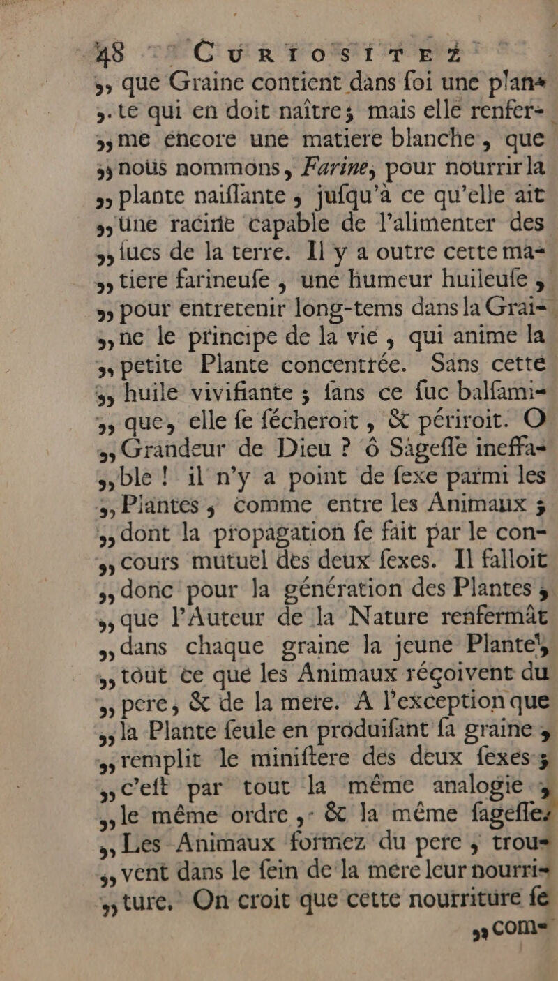 “RS TAC UR TOM TEA) » que Graine contient dans foi une plans ,. te qui en doit naître; mais elle renfer-. »5me éncore une matiere blanche, que snoûs nommons, Farine, pour nourrir la » Plante naïflante ; jufqu’a ce qu’elle ait üne racide capable de l’alimenter des tucs de la terre. Il y a outre cette ma tiere farineufe ; une humeur huileule ;. 3) pour entretenir long-tems dans la Grai= ne le principe de la vié, qui anime la » petite Plante concentrée. Sans cette, 5 huile vivifiante ; fans ce fuc balfamni- » que, elle fe fécheroit , &amp; périroit. O &gt; Grandeur de Dieu ? ‘ô Sagefle ineffa=' ble ! il n’y a point de fexe parmi les ,, Piantes ; comme entre les Animaux ; , dont la propagation fe fait par le con- » Cours mutuel des deux fexes. Il falloit &gt; doric pour la génération des Plantes 3; que l’Auteur de la Nature renfermât dans chaque graine la jeune Plante! ,, tout ce que les Animaux réçoivent du » pere, &amp; de la mere. A l'exception que ; la Plante feule en produifant fa graine ; remplit le miniftere des deux fexes-ÿ »ceft par tout la même analogie.4 le même ordre ,: &amp;t la même faelTez Les Animaux formez du pere ; trous vent dans le fein de la mére leur nourris ture. On croit que cette nourriture fe 9 COM