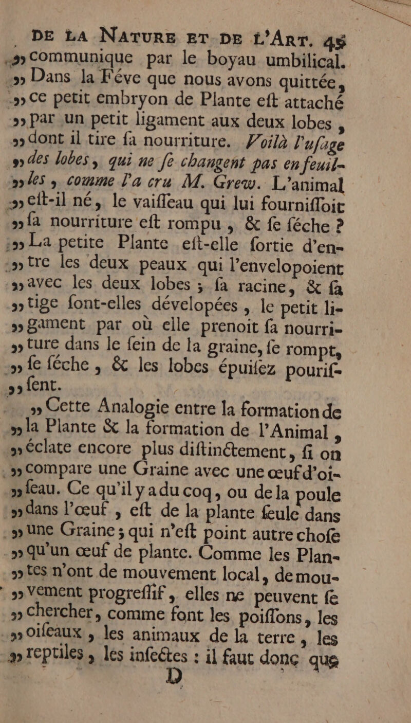 .»Communique par le boyau umbilical. &gt; Dans Ja Féve que nous avons quittée, .»5 Ce petit embryon de Plante eft attaché 5) Par un petit ligament aux deux lobes ; + dont 1l tire fa nourriture. Zoilà l'ufage 9) des lobes, qui ne fe changent pas en feuil= o%s , comme l'a cru M. Grew. L'animal :»elt-il né, le vaifleau qui lui fournifloit »f2 nourriture eft rompu ; &amp; fe féche ? 255 La petite Plante eft-elle fortie d’en- .stre les deux peaux qui l’envelopoient avec les deux lobes ; fa racine, &amp; fa tige font-elles dévelopées , le petit li- » Sament par où elle prenoit fa nourri- » ture dans le fein de la graine, fe rompt, ip fe féche , &amp; les lobes épuitez pourif- &gt;» fent. ; … » Cette Analogie entre la formation de 5 la Plante &amp; la formation de l’Animal A “éclate encore plus diftinétement, fi on .wCompare une Graine avec une œufd’oi- peau. Ce qu’il yadu coq, ou dela poule dans l'œuf , eft de la plante feule dans _swune Graine; qui n’eft point autre chofe .w»Qqu'un œuf de plante. Comme les Plan- tes n'ont de mouvement local, demou- * »Vement progrefhif , elles ne peuvent fe » Chercher, comme font les poiffons, les 3 Oifeaux , les animaux de la terre, les # reptiles, les Fe : il faut donc que