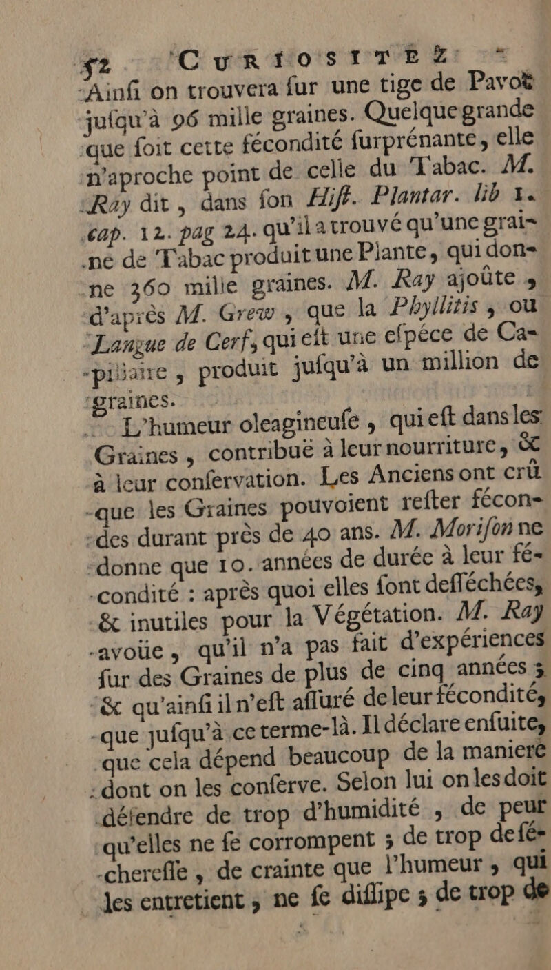 f2 CE ok Mots ra MER “Ainf on trouvera fur une tige de Pavoë juiqu'à 96 mille graines. Quelque grande que foit cette fécondité furprénante, elle naproche point de celle du Tabac. M. «Ray dit, dans fon Hiff. Plantar. lib x. CAP. 12. PAZ 2A. qu’iiatrouvé qu'une grai= ne de Tabac produit une Plante, qui don- ne 360 mille graines. A£ Kay ajoûte » d’après M. Grew , que la Phyllitis ; ou. Langue de Cerf, qui eit une efpéce de Ca= -pilaire , produit juiqu’à un million de ‘graines. | © L'humeur oleagineufe , quieft dans les Graines, contribuë à leurnourriture, à leur confervation. Les Anciens ont Cri -que les Graines pouvoient refter fécon- -des durant près de 40 ans. M. Morifon ne -donne que 10. années de durée à leur fé- .condité : après quoi elles font defféchées, &amp; inutiles pour la Végétation. M. Ray avoüe, qu'il n'a pas fait d'expériences fur des Graines de plus de cinq années % &amp; qu'ainfiln'eft afluré deleur fécondité, -que qufqu’à ceterme-là. Iidéclareenfuite, que cela dépend beaucoup de la maniere dont on les conferve. Selon lui onlesdoit défendre de trop d'humidité , de peur qu’elles ne fe corrompent 3; de trop defé- -chereffe , de crainte que l’humeur ; qui des entretient, ne fe difipe ; de trop de