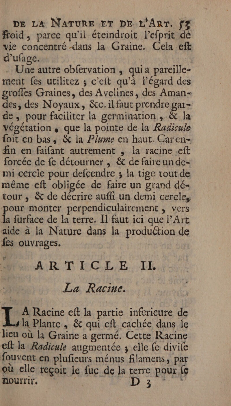 froid, parce qu'il éteindroit l’efprit d vie concentré dans la Graine. Cela eft d’ufage. ÿ - Une autre obfervation ; quia pareille- ment fes utilitez ; c'eft qu’à l'égard des grofles Graines, des Avelines, des Aman- des, des Noyaux, &amp;c. il faut prendre gar- de, pour faciliter la germination , &amp; la végétation , que la pointe de la Radicule foit en bas, &amp; la Plume en haut. Caren- fin en faifant autrement , la racine .eft forcée de fe détourner , &amp; de faireun de- mi cercle pour defcendre ; la tige tout de même eft obligée de faire un grand dé- tour ,; &amp; de décrire aufli un demi cercle, pour monter perpendiculairement ; vers la furface de la terre. Il faut ici que l’Art aide à la Nature dans la production de fes ouvrages. AR T IC LE. IL La Racine. À Racine eft la partie inferieure de A4 la Plante, &amp; qui eft cachée dans le lieu où la Graine a germé. Cette Racine cit la Radicule augmentée ; elle fe divife fouvent en pluficurs ménus filamens, par où elle reçoit le fuc de la terre pour {6 k